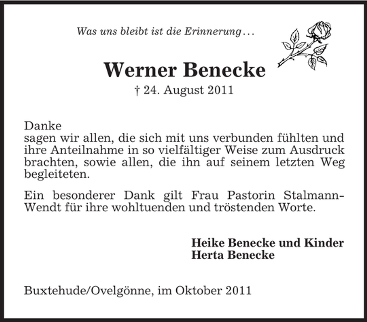 <p>Was uns bleibt ist die Erinnerung . . .<br />Werner Benecke<br />† 24. August 2011<br />Danke<br />sagen wir allen, die sich mit uns verbunden fühlten und ihre Anteilnahme in so vielfältiger Weise zum Ausdruck brachten, sowie allen, die ihn auf seinem letzten Weg begleiteten.<br />Ein besonderer Dank gilt Frau Pastorin Stalmann-Wendt für ihre wohltuenden und tröstenden Worte.<br />Heike Benecke und Kinder<br />Herta Benecke<br />Buxtehude/Ovelgönne, im Oktober 2011</p>