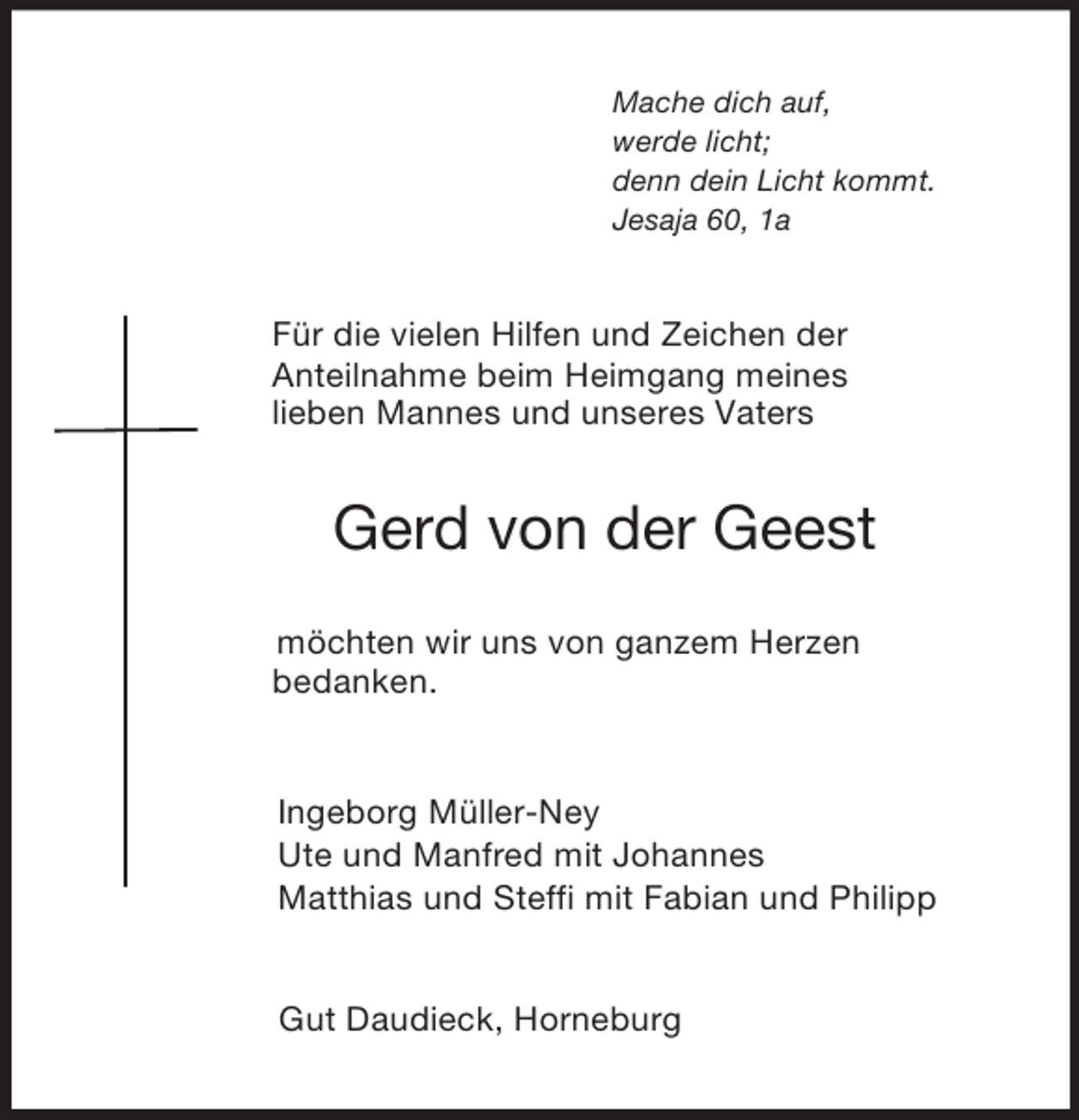 <p>Mache dich auf,<br />werde licht;<br />denn dein Licht kommt.<br />Jesaja 60, 1a<br />Für die vielen Hilfen und Zeichen der<br />Anteilnahme beim Heimgang meines<br />lieben Mannes und unseres Vaters<br />Gerd von der Geest<br />möchten wir uns von ganzem Herzen<br />bedanken.<br />Ingeborg Müller-Ney<br />Ute und Manfred mit Johannes<br />Matthias und Steffi mit Fabian und Philipp<br />Gut Daudieck, Horneburg</p>