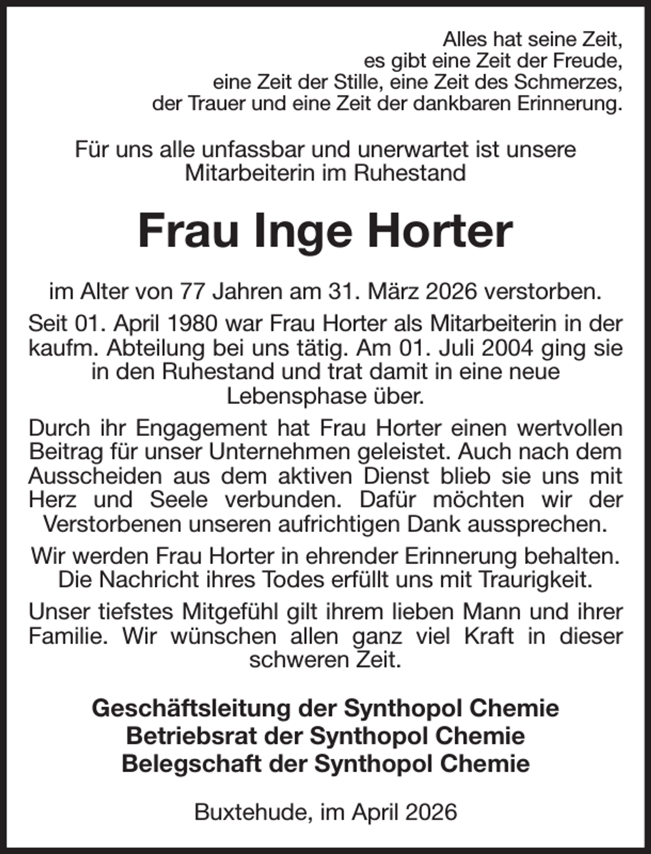 <p>Alles hat seine Zeit,<br />es gibt eine Zeit der Freude,<br />eine Zeit der Stille, eine Zeit des Schmerzes,<br />der Trauer und eine Zeit der dankbaren Erinnerung.<br />Für uns alle unfassbar und unerwartet ist unsere<br />Mitarbeiterin im Ruhestand<br />Frau Inge Horter<br />im Alter von 77 Jahren am 31. März 2026 verstorben.<br />Seit 01. April 1980 war Frau Horter als Mitarbeiterin in der<br />kaufm. Abteilung bei uns tätig. Am 01. Juli 2004 ging sie<br />in den Ruhestand und trat damit in eine neue<br />Lebensphase über.<br />Durch ihr Engagement hat Frau Horter einen wertvollen<br />Beitrag für unser Unternehmen geleistet. Auch nach dem Ausscheiden aus dem aktiven Dienst blieb sie uns mit<br />Herz und Seele verbunden. Dafür möchten wir der<br />Verstorbenen unseren aufrichtigen Dank aussprechen.<br />Wir werden Frau Horter in ehrender Erinnerung behalten. Die Nachricht ihres Todes erfüllt uns mit Traurigkeit.<br />Unser tiefstes Mitgefühl gilt ihrem lieben Mann und ihrer<br />Familie. Wir wünschen allen ganz viel Kraft in dieser<br />schweren Zeit.<br />Geschäftsleitung der Synthopol Chemie<br />Betriebsrat der Synthopol Chemie<br />Belegschaft der Synthopol Chemie<br />Buxtehude, im April 2026</p>