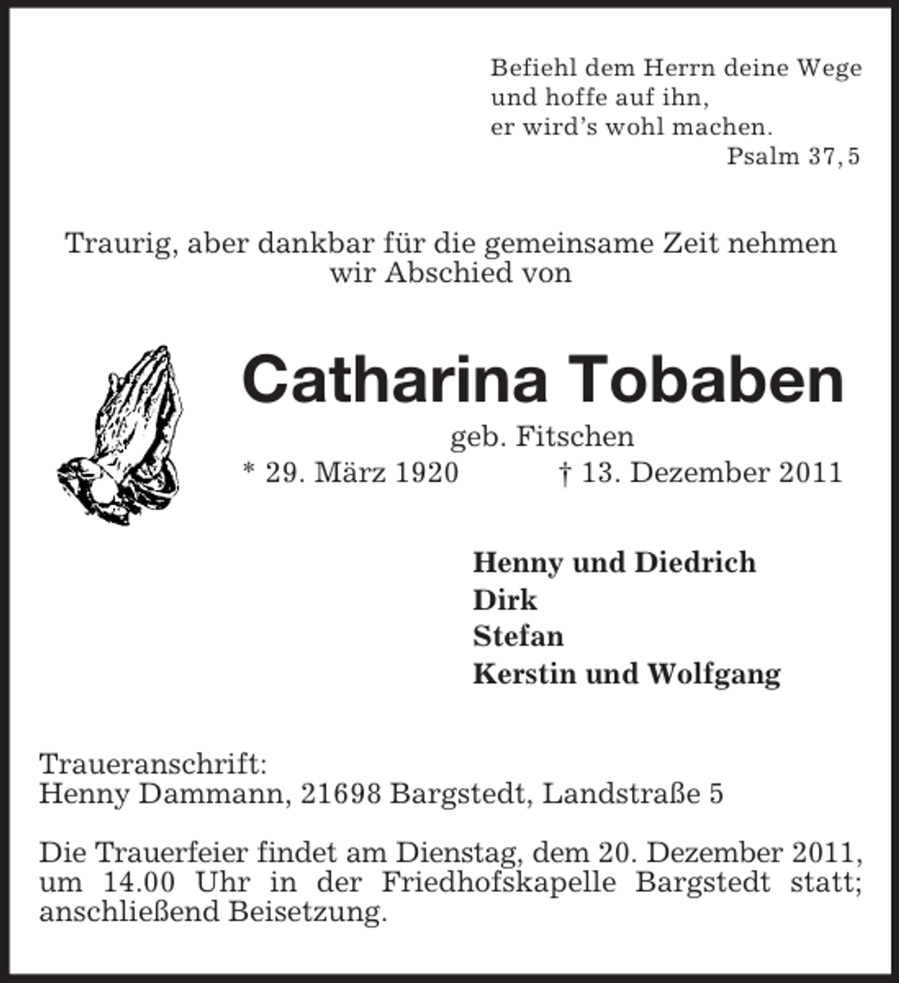 <p>Befiehl dem Herrn deine Wege<br />und hoffe auf ihn,<br />er wird’s wohl machen.<br />Psalm 37, 5<br />Traurig, aber dankbar für die gemeinsame Zeit nehmen<br />wir Abschied von<br />Catharina Tobaben<br />geb. Fitschen<br />* 29. März 1920 † 13. Dezember 2011<br />Henny und Diedrich<br />Dirk<br />Stefan<br />Kerstin und Wolfgang<br />Traueranschrift:<br />Henny Dammann, 21698 Bargstedt, Landstraße 5</p><p>Die Trauerfeier findet am Dienstag, dem 20. Dezember 2011,<br />um 14.00 Uhr in der Friedhofskapelle Bargstedt statt;<br />anschließend Beisetzung.</p>