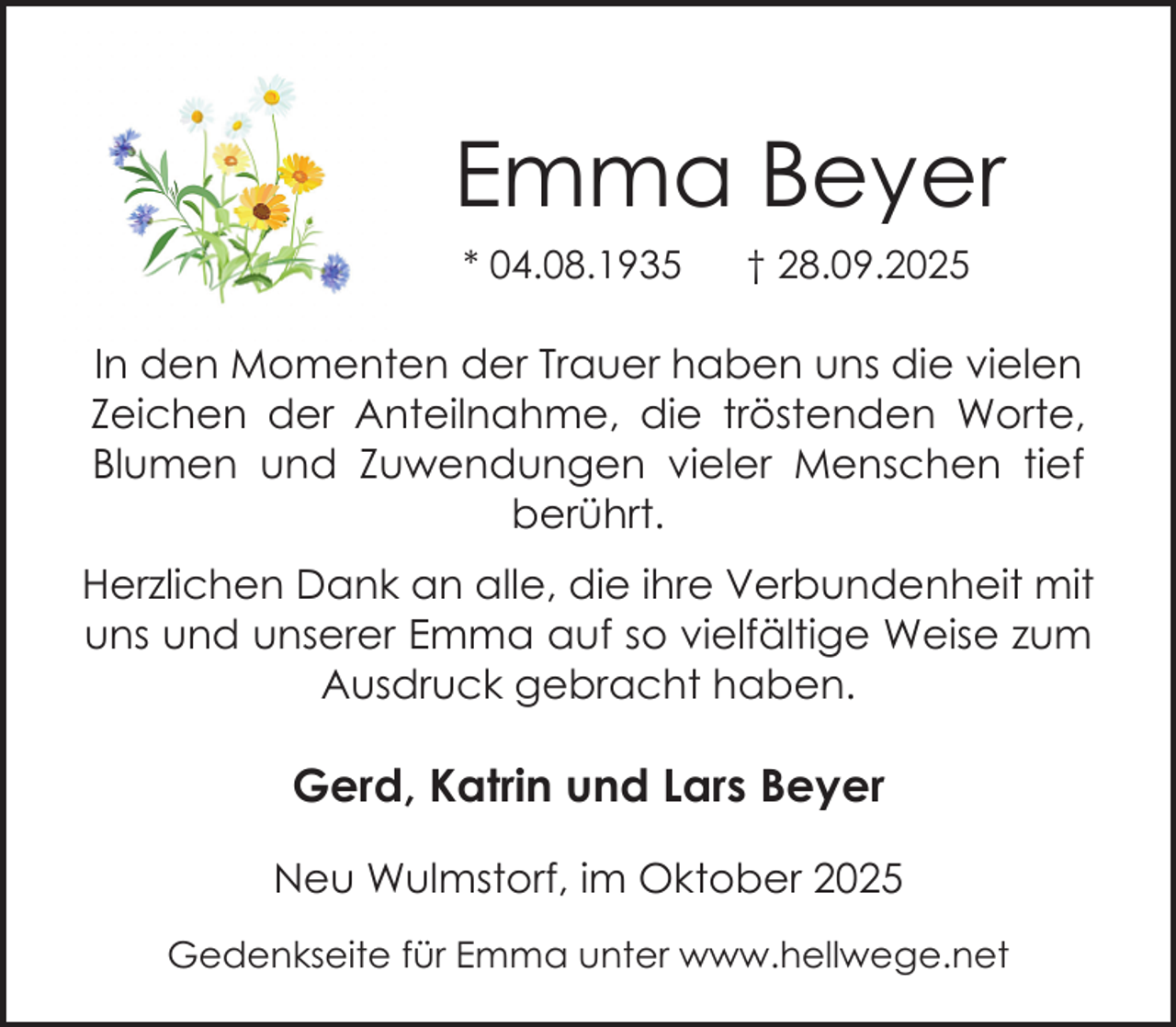 <p>Emma Beyer<br />* 04.08.1935</p><p>† 28.09.2025</p><p>In den Momenten der Trauer haben uns die vielen<br />Zeichen der Anteilnahme, die tröstenden Worte,<br />Blumen und Zuwendungen vieler Menschen tief<br />berührt.<br />Herzlichen Dank an alle, die ihre Verbundenheit mit<br />uns und unserer Emma auf so vielfältige Weise zum<br />Ausdruck gebracht haben.</p><p>Gerd, Katrin und Lars Beyer<br />Neu Wulmstorf, im Oktober 2025<br />Gedenkseite für Emma unter www.hellwege.net</p>