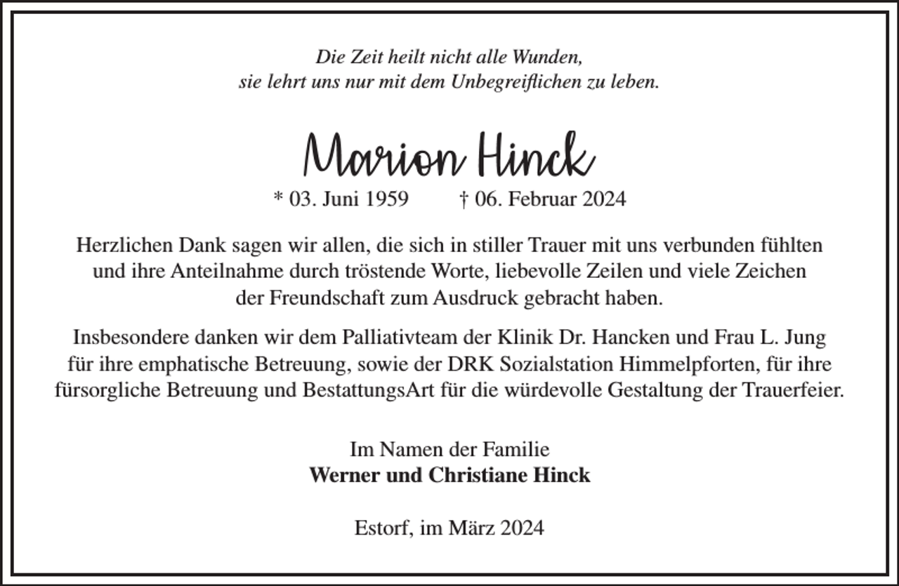 <p>Die Zeit heilt nicht alle Wunden,<br />sie lehrt uns nur mit dem Unbegreiflichen zu leben.</p><p>* 03. Juni 1959</p><p>† 06. Februar 2024</p><p>Herzlichen Dank sagen wir allen, die sich in stiller Trauer mit uns verbunden fühlten<br />und ihre Anteilnahme durch tröstende Worte, liebevolle Zeilen und viele Zeichen<br />der Freundschaft zum Ausdruck gebracht haben.<br />Insbesondere danken wir dem Palliativteam der Klinik Dr. Hancken und Frau L. Jung<br />für ihre emphatische Betreuung, sowie der DRK Sozialstation Himmelpforten, für ihre<br />fürsorgliche Betreuung und BestattungsArt für die würdevolle Gestaltung der Trauerfeier.<br />Im Namen der Familie<br />Werner und Christiane Hinck<br />Estorf, im März 2024</p>