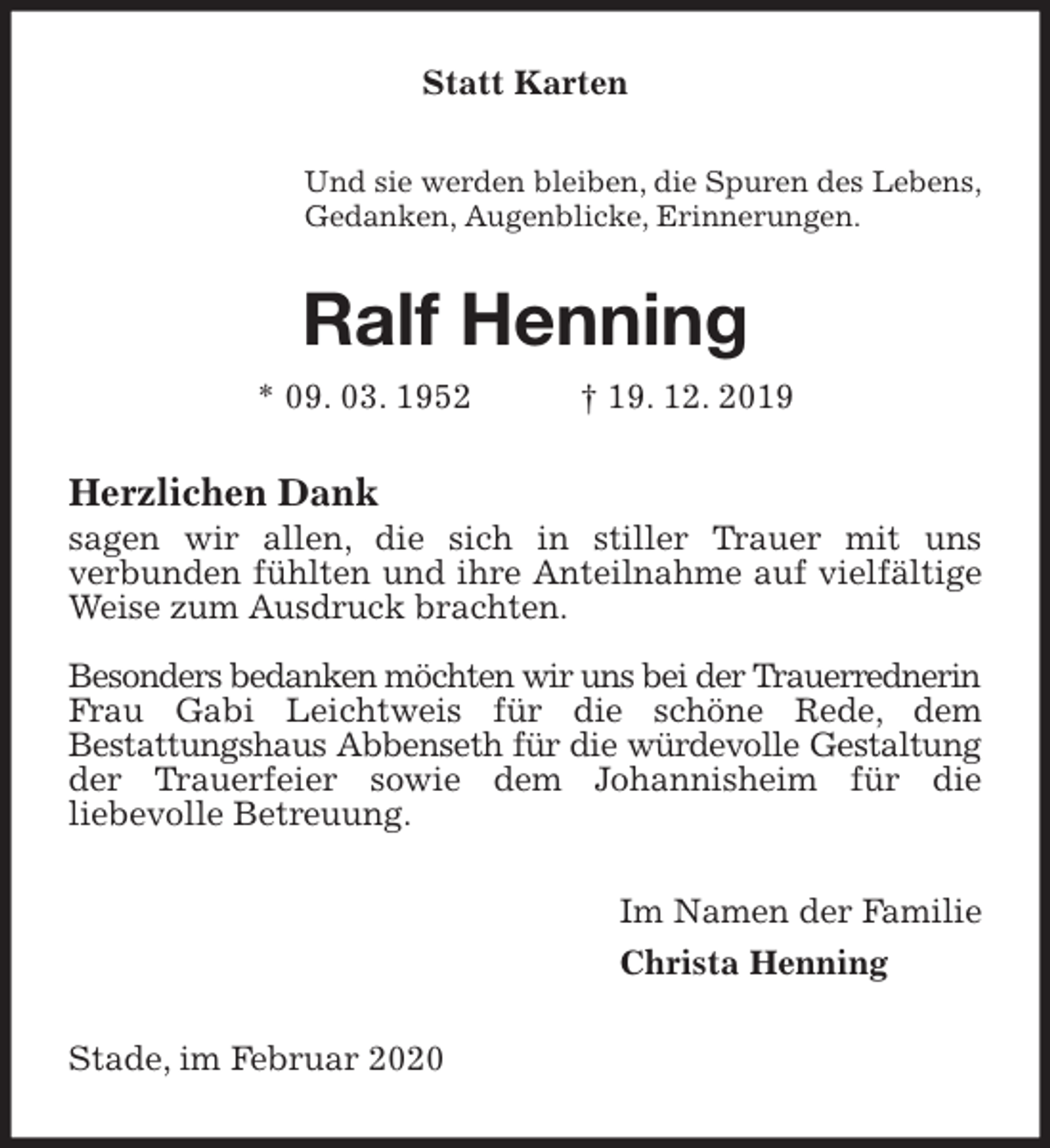 <p>Statt Karten<br />Und sie werden bleiben, die Spuren des Lebens,<br />Gedanken, Augenblicke, Erinnerungen.<br />Ralf Henning<br />* 09. 03. 1952 † 19. 12. 2019<br />Herzlichen Dank<br />sagen wir allen, die sich in stiller Trauer mit uns<br />verbunden fühlten und ihre Anteilnahme auf vielfältige Weise zum Ausdruck brachten.</p>
<p>Besonders bedanken möchten wir uns bei der Trauerrednerin Frau Gabi Leichtweis für die schöne Rede, dem<br />Bestattungshaus Abbenseth für die würdevolle Gestaltung der Trauerfeier sowie dem Johannisheim für die<br />liebevolle Betreuung.<br />Im Namen der Familie<br />Christa Henning<br />Stade, im Februar 2020</p>