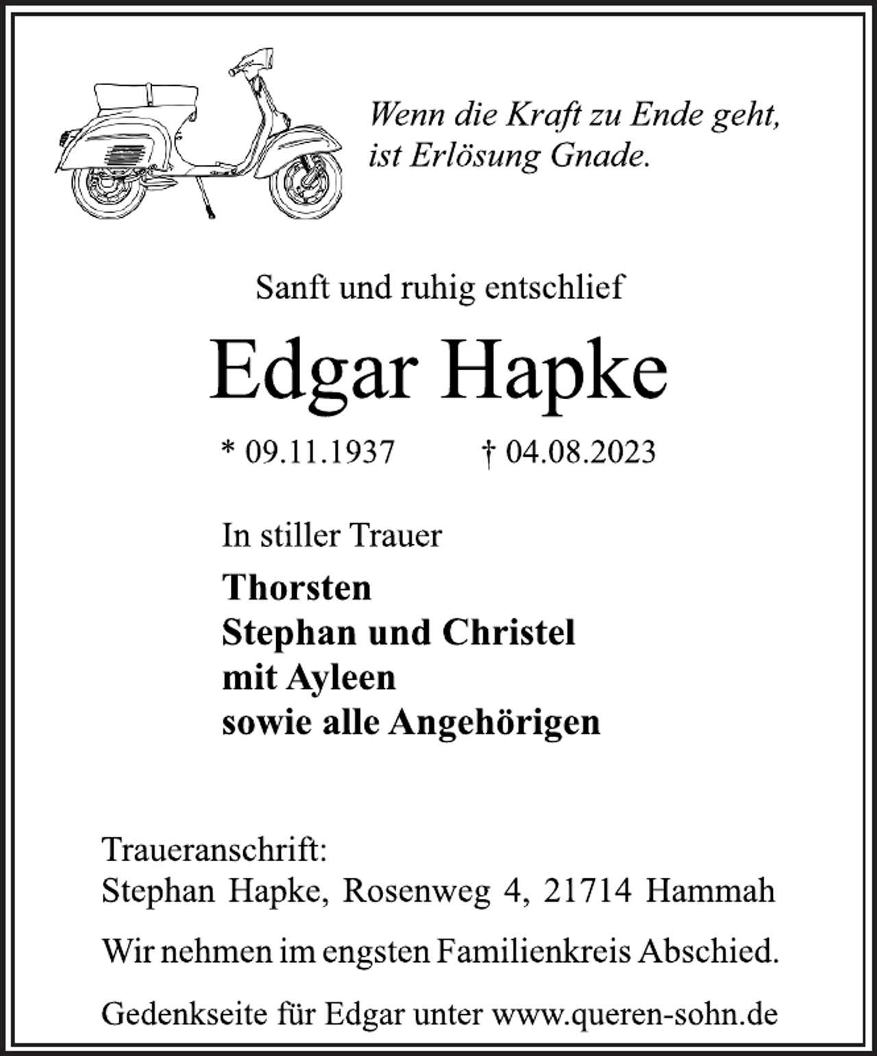 <p>Wenn die Kraft zu Ende geht,<br />ist Erlösung Gnade.<br />Sanft und ruhig entschlief<br />Edgar Hapke<br />* 09.11.1937 † 04.08.2023<br />In stiller Trauer<br />Thorsten<br />Stephan und Christel<br />mit Ayleen<br />sowie alle Angehörigen<br />Traueranschrift:<br />Stephan Hapke, Rosenweg 4, 21714 Hammah<br />Wir nehmen im engsten Familienkreis Abschied.<br />Gedenkseite für Edgar unter www.queren-sohn.de</p>