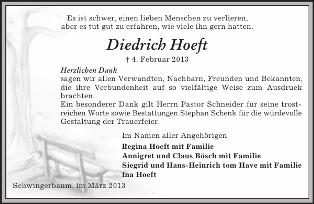 <p>Es ist schwer, einen lieben Menschen zu verlieren,<br />aber es tut gut zu erfahren, wie viele ihn gern hatten.<br />Diedrich Hoeft<br />† 4. Februar 2013<br />Herzlichen Dank<br />sagen wir allen Verwandten, Nachbarn, Freunden und Bekannten, die ihre Verbundenheit auf so vielfältige Weise zum Ausdruck brachten.<br />Ein besonderer Dank gilt Herrn Pastor Schneider für seine trostreichen Worte sowie Bestattungen Stephan Schenk für die würdevolle Gestaltung der Trauerfeier.<br />Im Namen aller Angehörigen<br />Regina Hoeft mit Familie<br />Annigret und Claus Bösch mit Familie<br />Siegrid und Hans-Heinrich tom Have mit Familie<br />Ina Hoeft<br />Schwingerbaum, im März 2013</p>