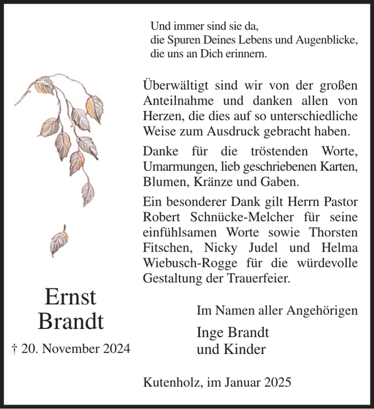 <p>Und immer sind sie da,<br />die Spuren Deines Lebens und Augenblicke,<br />die uns an Dich erinnern.<br />Überwältigt sind wir von der großen Anteilnahme und danken allen von Herzen, die dies auf so unterschiedliche<br />Weise zum Ausdruck gebracht haben.<br />Danke für die tröstenden Worte,<br />Umarmungen, lieb geschriebenen Karten,<br />Blumen, Kränze und Gaben.<br />Ein besonderer Dank gilt Herrn Pastor Robert Schnücke-Melcher für seine einfühlsamen Worte sowie Thorsten Fitschen, Nicky Judel und Helma<br />Wiebusch-Rogge für die würdevolle<br />Gestaltung der Trauerfeier.<br />Im Namen aller Angehörigen<br />Inge Brandt<br />und Kinder<br />Kutenholz, im Januar 2025<br />Ernst<br />Brandt<br />† 20. November 2024</p>