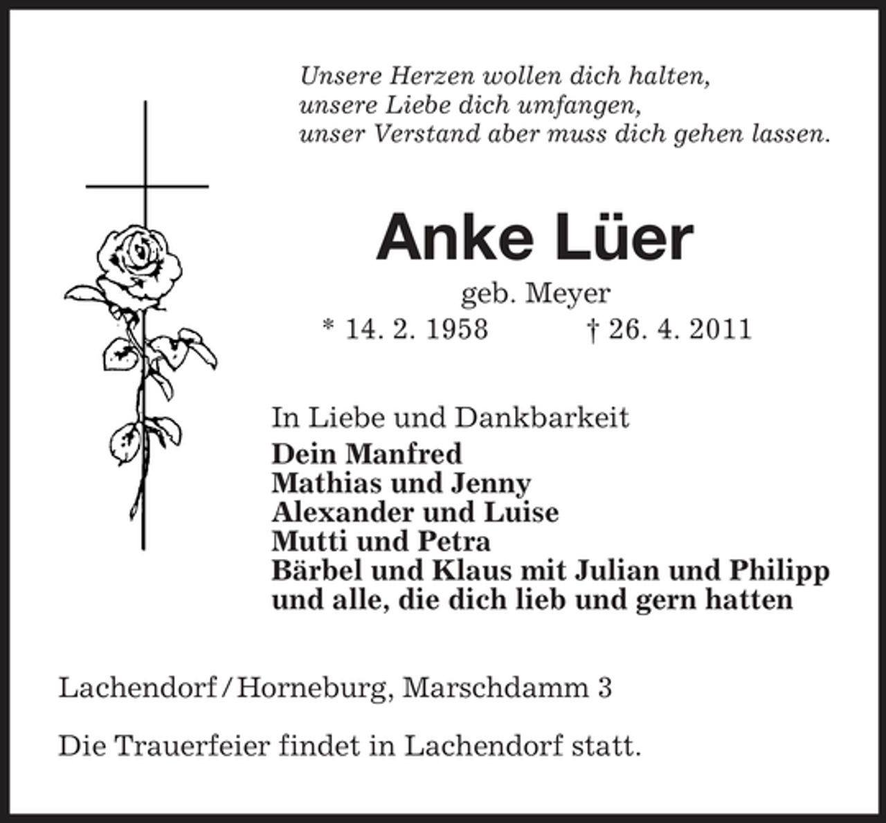 <p>Unsere Herzen wollen dich halten, unsere Liebe dich umfangen, unser Verstand aber muss dich gehen lassen.</p><p>Anke Lüer<br />geb. Meyer * 14. 2. 1958 † 26. 4. 2011 In Liebe und Dankbarkeit Dein Manfred Mathias und Jenny Alexander und Luise Mutti und Petra Bärbel und Klaus mit Julian und Philipp und alle, die dich lieb und gern hatten Lachendorf / Horneburg, Marschdamm 3 Die Trauerfeier findet in Lachendorf statt.</p>