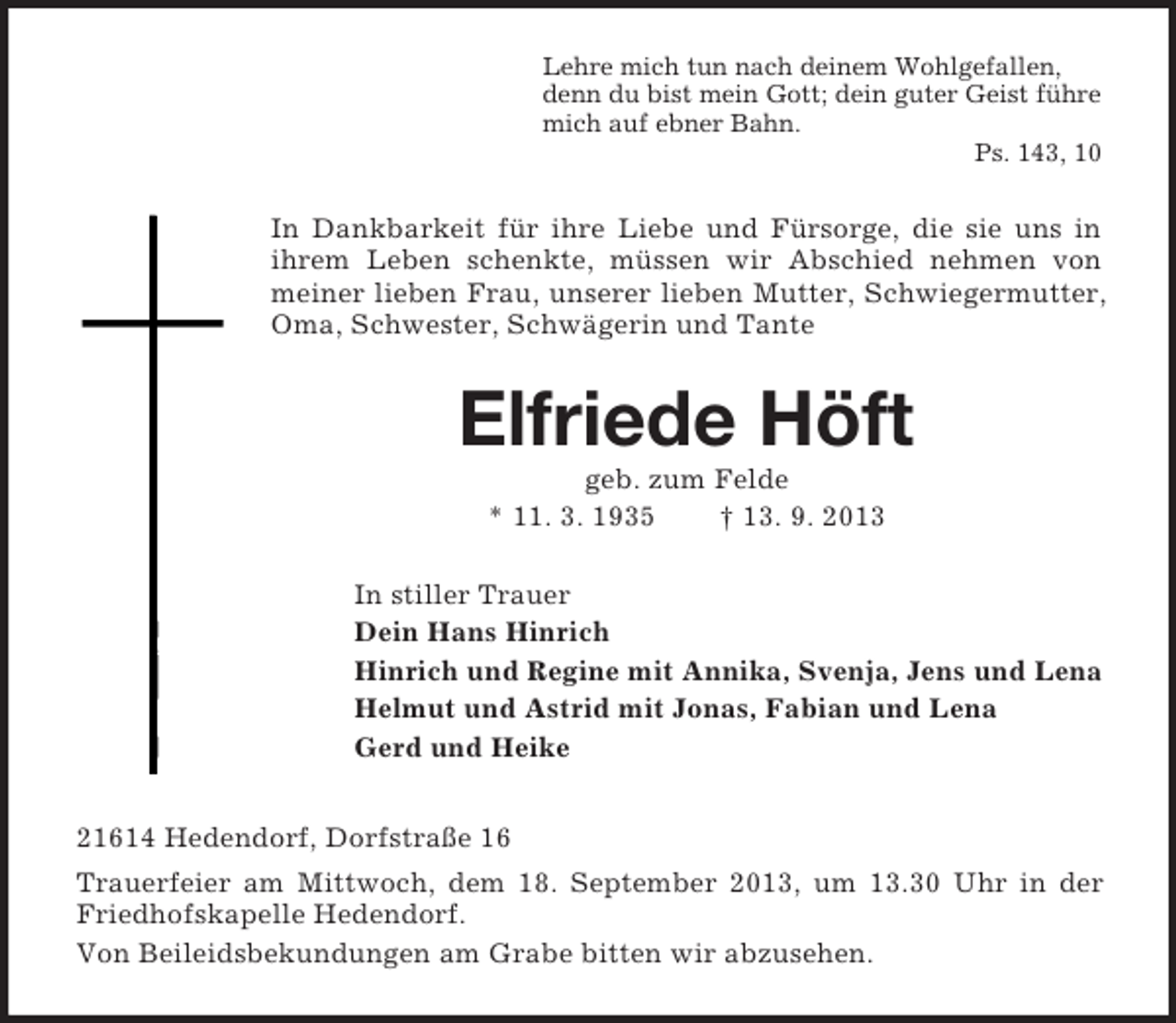 <p>Lehre mich tun nach deinem Wohlgefallen,<br />denn du bist mein Gott; dein guter Geist führe<br />mich auf ebner Bahn.<br />Ps. 143, 10</p><p>In Dankbarkeit für ihre Liebe und Fürsorge, die sie uns in<br />ihrem Leben schenkte, müssen wir Abschied nehmen von<br />meiner lieben Frau, unserer lieben Mutter, Schwiegermutter,<br />Oma, Schwester, Schwägerin und Tante</p><p>Elfriede Höft<br />geb. zum Felde<br />* 11. 3. 1935<br />† 13. 9. 2013<br />In stiller Trauer<br />Dein Hans Hinrich<br />Hinrich und Regine mit Annika, Svenja, Jens und Lena<br />Helmut und Astrid mit Jonas, Fabian und Lena<br />Gerd und Heike<br />21614 Hedendorf, Dorfstraße 16<br />Trauerfeier am Mittwoch, dem 18. September 2013, um 13.30 Uhr in der<br />Friedhofskapelle Hedendorf.<br />Von Beileidsbekundungen am Grabe bitten wir abzusehen.</p>