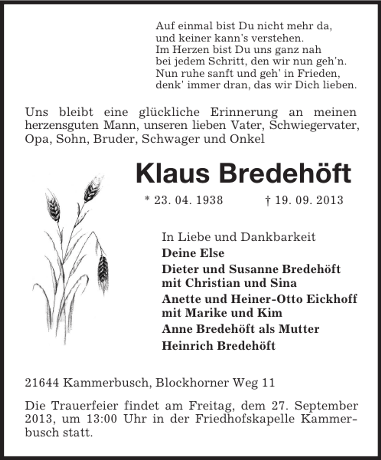 <p>Auf einmal bist Du nicht mehr da,<br />und keiner kann's verstehen.<br />Im Herzen bist Du uns ganz nah<br />bei jedem Schritt, den wir nun geh'n.<br />Nun ruhe sanft und geh' in Frieden,<br />denk' immer dran, das wir Dich lieben.</p><p>Uns bleibt eine glückliche Erinnerung an meinen<br />herzensguten Mann, unseren lieben Vater, Schwiegervater,<br />Opa, Sohn, Bruder, Schwager und Onkel</p><p>Klaus Bredehöft<br />* 23. 04. 1938</p><p>† 19. 09. 2013</p><p>In Liebe und Dankbarkeit<br />Deine Else<br />Dieter und Susanne Bredehöft<br />mit Christian und Sina<br />Anette und Heiner-Otto Eickhoff<br />mit Marike und Kim<br />Anne Bredehöft als Mutter<br />Heinrich Bredehöft<br />21644 Kammerbusch, Blockhorner Weg 11<br />Die Trauerfeier findet am Freitag, dem 27. September<br />2013, um 13:00 Uhr in der Friedhofskapelle Kammerbusch statt.</p>