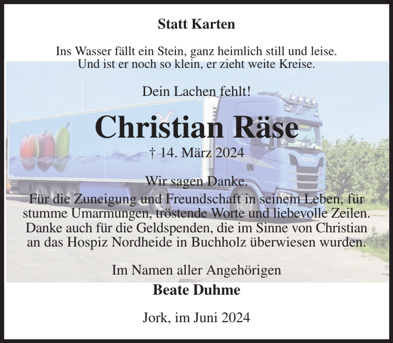 <p>Statt Karten<br />Ins Wasser fällt ein Stein, ganz heimlich still und leise.<br />Und ist er noch so klein, er zieht weite Kreise.<br />Dein Lachen fehlt!<br />Christian Räse<br />† 14. März 2024<br />Wir sagen Danke.<br />Für die Zuneigung und Freundschaft in seinem Leben, für stumme Umarmungen, tröstende Worte und liebevolle Zeilen.<br />Danke auch für die Geldspenden, die im Sinne von Christian<br />an das Hospiz Nordheide in Buchholz überwiesen wurden.<br />Im Namen aller Angehörigen<br />Beate Duhme<br />Jork, im Juni 2024</p>