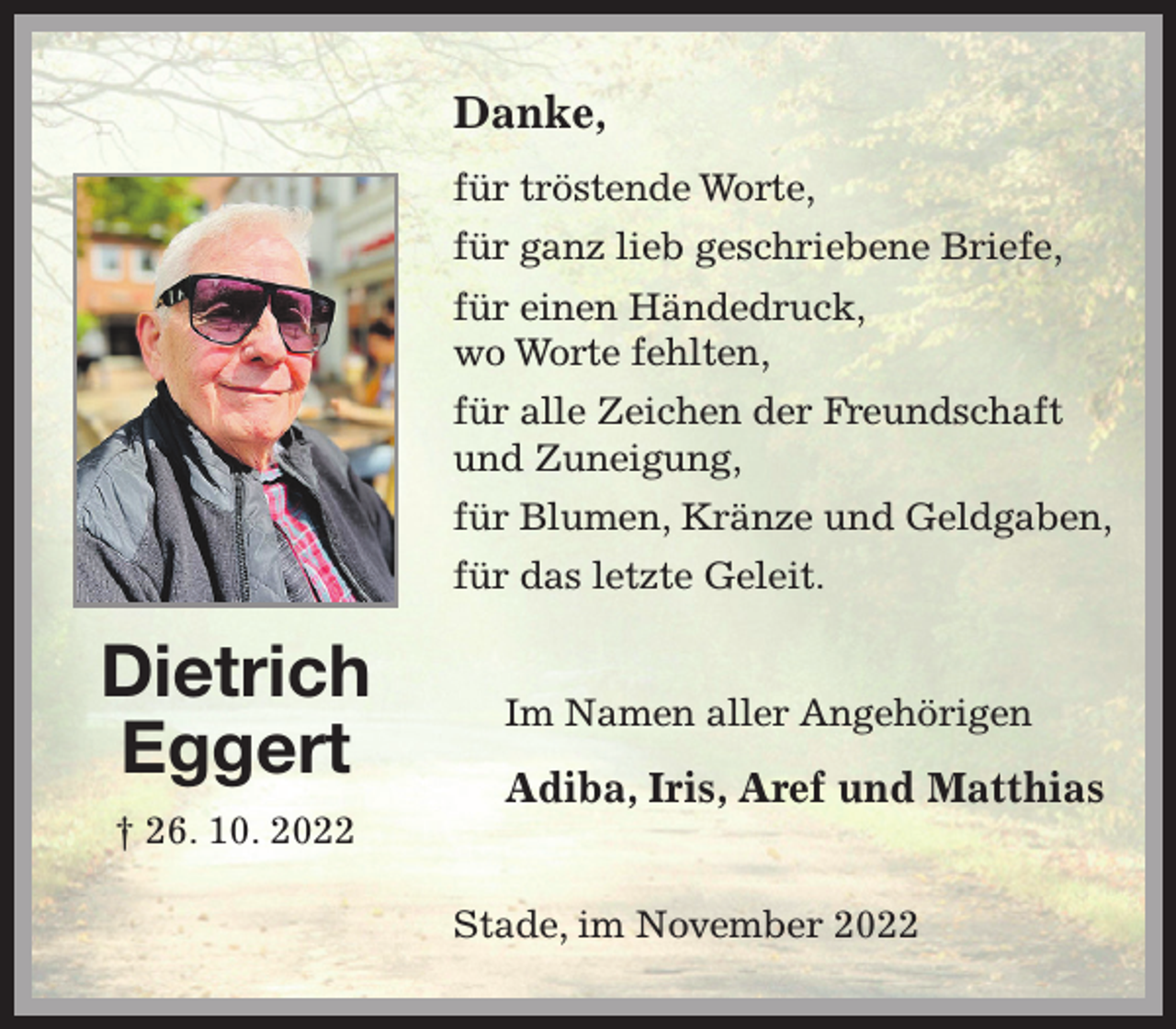 <p>Danke,</p><p>für tröstende Worte,<br />für ganz lieb geschriebene Briefe,<br />für einen Händedruck,<br />wo Worte fehlten,<br />für alle Zeichen der Freundschaft<br />und Zuneigung,<br />für Blumen, Kränze und Geldgaben,<br />für das letzte Geleit.<br />Stade, im November 2022<br />Im Namen aller Angehörigen</p><p>Adiba, Iris, Aref und Matthias<br />Dietrich<br />Eggert<br />† 26. 10. 2022</p>