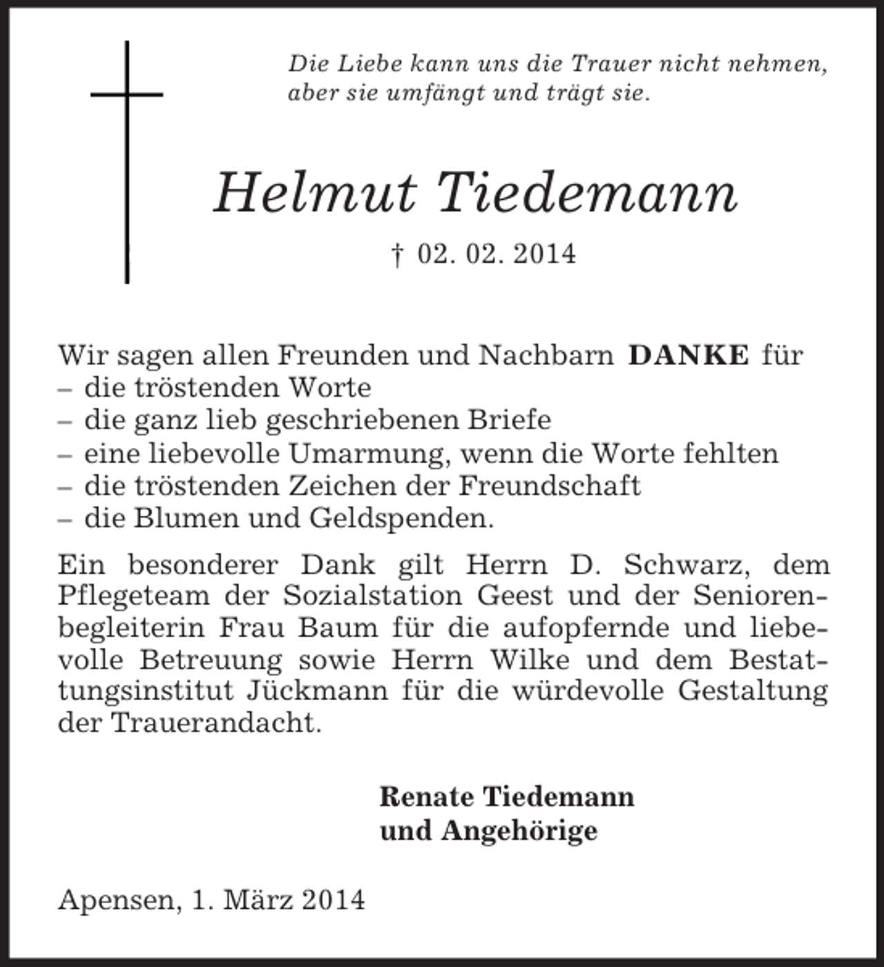<p>Die Liebe kann uns die Trauer nicht nehmen,<br />aber sie umfängt und trägt sie.<br />Helmut Tiedemann<br />† 02. 02. 2014<br />Wir sagen allen Freunden und Nachbarn DANKE für<br />– die tröstenden Worte<br />– die ganz lieb geschriebenen Briefe<br />– eine liebevolle Umarmung, wenn die Worte fehlten<br />– die tröstenden Zeichen der Freundschaft<br />– die Blumen und Geldspenden.<br />Ein besonderer Dank gilt Herrn D. Schwarz, dem<br />Pflegeteam der Sozialstation Geest und der Senioren-begleiterin Frau Baum für die aufopfernde und liebevolle Betreuung sowie Herrn Wilke und dem Bestattungsinstitut Jückmann für die würdevolle Gestaltung der Trauerandacht.<br />Renate Tiedemann<br />und Angehörige<br />Apensen, 1. März 2014</p>