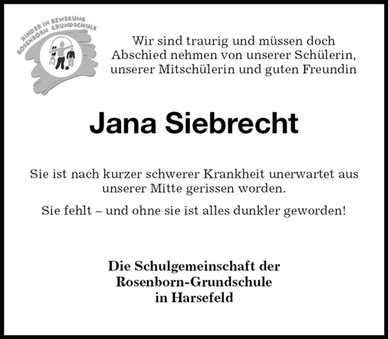 <p>Wir sind traurig und müssen doch<br />Abschied nehmen von unserer Schülerin, unserer Mitschülerin und guten Freundin<br />Jana Siebrecht<br />Sie ist nach kurzer schwerer Krankheit unerwartet aus<br />unserer Mitte gerissen worden.<br />Sie fehlt – und ohne sie ist alles dunkler geworden!<br />Die Schulgemeinschaft der<br />Rosenborn-Grundschule<br />in Harsefeld</p>