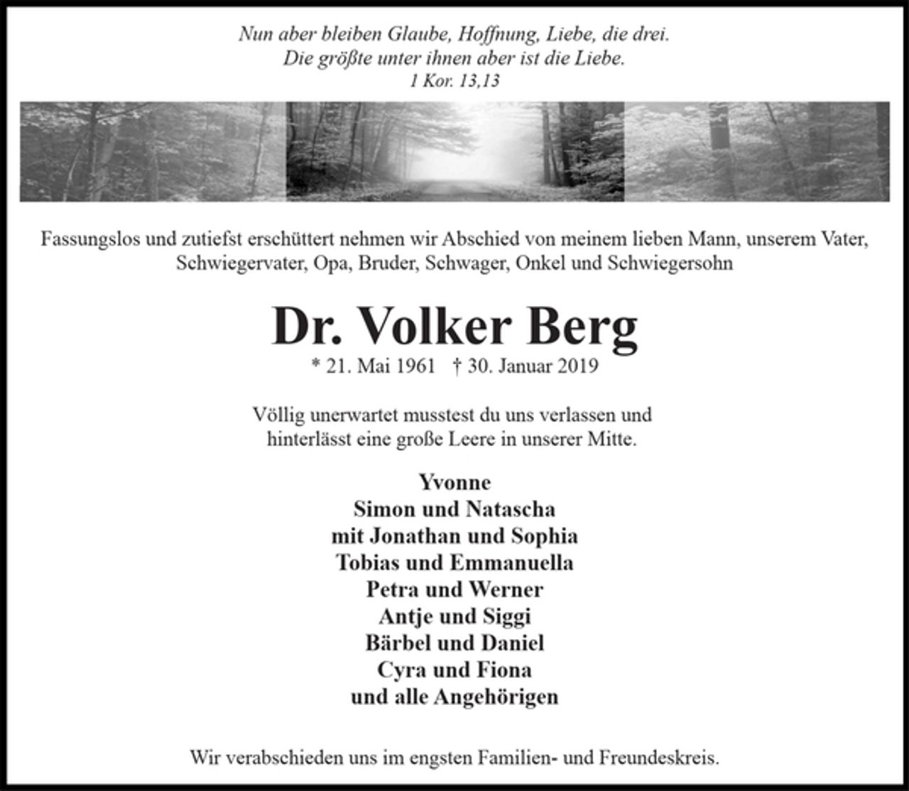 <p>Nun aber bleiben Glaube, Hoffnung, Liebe, die drei.<br />Die größte unter ihnen aber ist die Liebe.<br />1 Kor. 13,13<br />Fassungslos und zutiefst erschüttert nehmen wir Abschied von meinem lieben Mann, unserem Vater,<br />Schwiegervater, Opa, Bruder, Schwager, Onkel und Schwiegersohn<br />Dr. Volker Berg<br />* 21. Mai 1961 † 30. Januar 2019<br />Völlig unerwartet musstest du uns verlassen und<br />hinterlässt eine große Leere in unserer Mitte.<br />Yvonne<br />Simon und Natascha<br />mit Jonathan und Sophia<br />Tobias und Emmanuella<br />Petra und Werner<br />Antje und Siggi<br />Bärbel und Daniel<br />Cyra und Fiona<br />und alle Angehörigen<br />Wir verabschieden uns im engsten Familien- und Freundeskreis.</p>