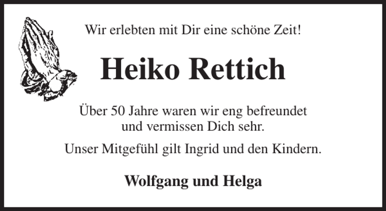 <p>Wir erlebten mit Dir eine schöne Zeit!<br />Heiko Rettich<br />Über 50 Jahre waren wir eng befreundet<br />und vermissen Dich sehr.<br />Unser Mitgefühl gilt Ingrid und den Kindern.<br />Wolfgang und Helga</p>