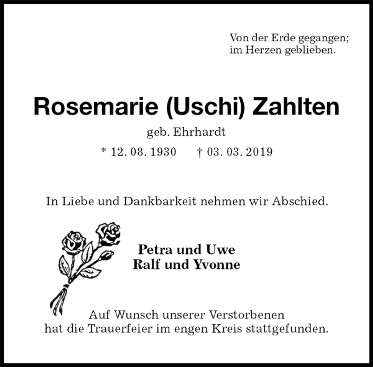 <p>Von der Erde gegangen;<br />im Herzen geblieben.<br />Rosemarie (Uschi) Zahlten<br />geb. Ehrhardt<br />* 12. 08. 1930 † 03. 03. 2019<br />In Liebe und Dankbarkeit nehmen wir Abschied.<br />Petra und Uwe<br />Ralf und Yvonne<br />Auf Wunsch unserer Verstorbenen<br />hat die Trauerfeier im engen Kreis stattgefunden.</p>
