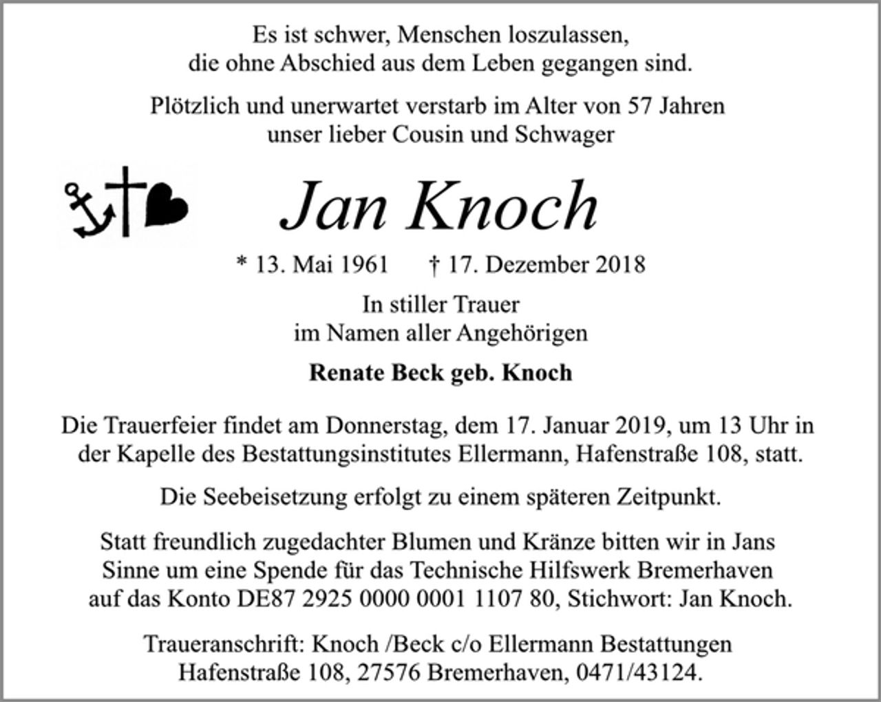 <p>Es ist schwer, Menschen loszulassen,<br />die ohne Abschied aus dem Leben gegangen sind.<br />Plötzlich und unerwartet verstarb im Alter von 57 Jahren<br />unser lieber Cousin und Schwager<br />Jan Knoch<br />* 13. Mai 1961 † 17. Dezember 2018<br />In stiller Trauer<br />im Namen aller Angehörigen<br />Renate Beck geb. Knoch<br />Die Trauerfeier findet am Donnerstag, dem 17. Januar 2019, um 13 Uhr in<br />der Kapelle des Bestattungsinstitutes Ellermann, Hafenstraße 108, statt.<br />Die Seebeisetzung erfolgt zu einem späteren Zeitpunkt.<br />Statt freundlich zugedachter Blumen und Kränze bitten wir in Jans<br />Sinne um eine Spende für das Technische Hilfswerk Bremerhaven<br />auf das Konto DE87 2925 0000 0001 1107 80, Stichwort: Jan Knoch.<br />Traueranschrift: Knoch /Beck c/o Ellermann Bestattungen<br />Hafenstraße 108, 27576 Bremerhaven, 0471/43124.</p>