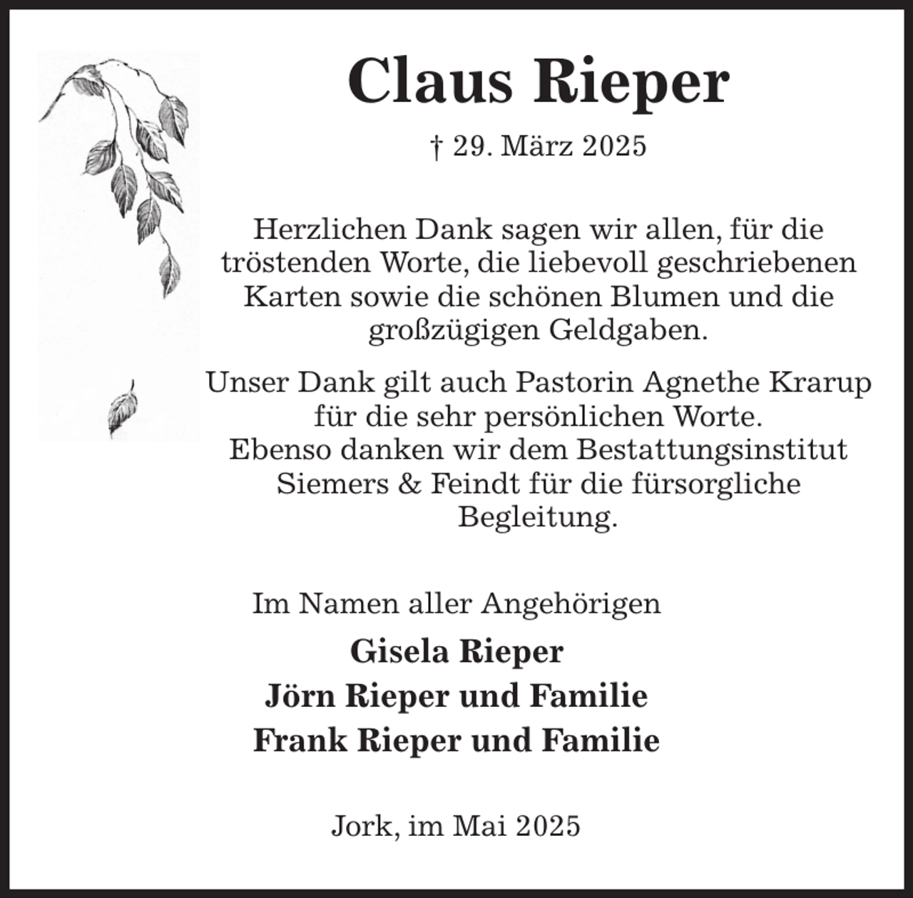<p>Claus Rieper<br />† 29. März 2025<br />Herzlichen Dank sagen wir allen, für die<br />tröstenden Worte, die liebevoll geschriebenen Karten sowie die schönen Blumen und die großzügigen Geldgaben.<br />Unser Dank gilt auch Pastorin Agnethe Krarup für die sehr persönlichen Worte.<br />Ebenso danken wir dem Bestattungsinstitut Siemers &amp; Feindt für die fürsorgliche<br />Begleitung.<br />Im Namen aller Angehörigen<br />Gisela Rieper<br />Jörn Rieper und Familie<br />Frank Rieper und Familie<br />Jork, im Mai 2025</p>