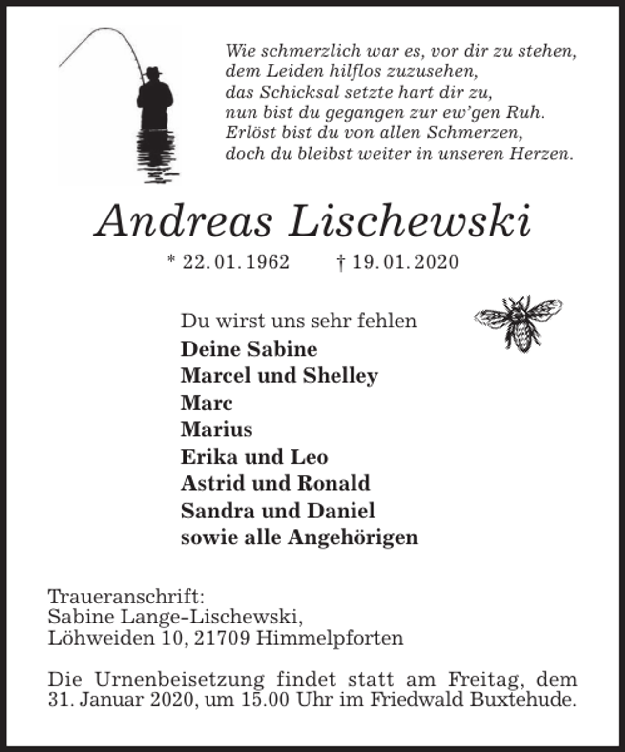<p>Wie schmerzlich war es, vor dir zu stehen,<br />dem Leiden hilflos zuzusehen,<br />das Schicksal setzte hart dir zu,<br />nun bist du gegangen zur ew’gen Ruh.<br />Erlöst bist du von allen Schmerzen,<br />doch du bleibst weiter in unseren Herzen.<br />Andreas Lischewski<br />* 22. 01. 1962 † 19. 01. 2020<br />Du wirst uns sehr fehlen<br />Deine Sabine<br />Marcel und Shelley<br />Marc<br />Marius<br />Erika und Leo<br />Astrid und Ronald<br />Sandra und Daniel<br />sowie alle Angehörigen<br />Traueranschrift:<br />Sabine Lange-Lischewski,<br />Löhweiden 10, 21709 Himmelpforten</p>
<p>Die Urnenbeisetzung findet statt am Freitag, dem<br />31. Januar 2020, um 15.00 Uhr im Friedwald Buxtehude.</p>