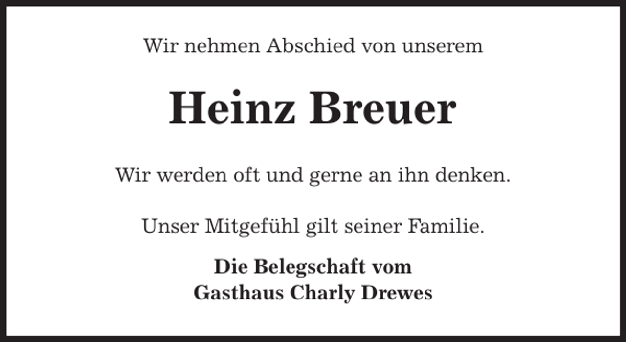 <p>Wir nehmen Abschied von unserem<br />Heinz Breuer<br />Wir werden oft und gerne an ihn denken.<br />Unser Mitgefühl gilt seiner Familie.</p><p>Die Belegschaft vom<br />Gasthaus Charly Drewes</p>