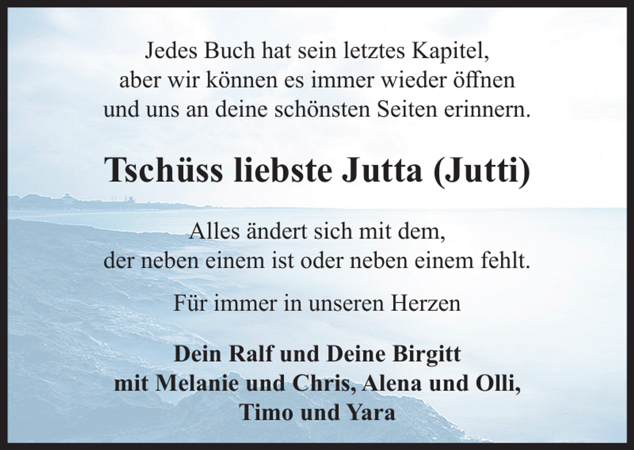<p>Jedes Buch hat sein letztes Kapitel, aber wir können es immer wieder öffnen und uns an deine schönsten Seiten erinnern.<br />Tschüss liebste Jutta (Jutti)<br />Alles ändert sich mit dem, der neben einem ist oder neben einem fehlt.<br />Für immer in unseren Herzen<br />Dein Ralf und Deine Birgitt<br />mit Melanie und Chris, Alena und Olli, Timo und Yara</p>