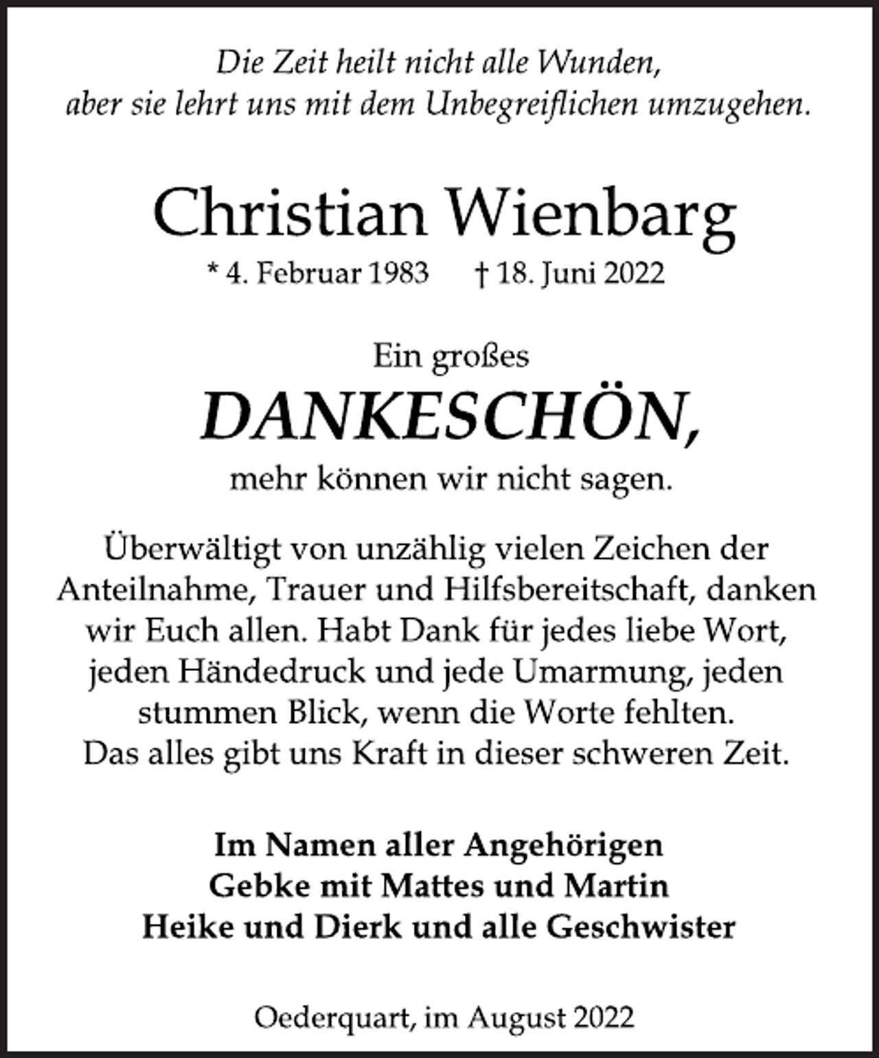 <p>Die Zeit heilt nicht alle Wunden,<br />aber sie lehrt uns mit dem Unbegreiflichen umzugehen.<br />Christian Wienbarg<br />* 4. Februar 1983 † 18. Juni 2022<br />Ein großes<br />DANKESCHÖN,<br />mehr können wir nicht sagen.<br />Überwältigt von unzählig vielen Zeichen der<br />Anteilnahme, Trauer und Hilfsbereitschaft, danken<br />wir Euch allen. Habt Dank für jedes liebe Wort,<br />jeden Händedruck und jede Umarmung, jeden<br />stummen Blick, wenn die Worte fehlten.<br />Das alles gibt uns Kraft in dieser schweren Zeit.<br />Im Namen aller Angehörigen<br />Gebke mit Mattes und Martin<br />Heike und Dierk und alle Geschwister<br />Oederquart, im August 2022</p>