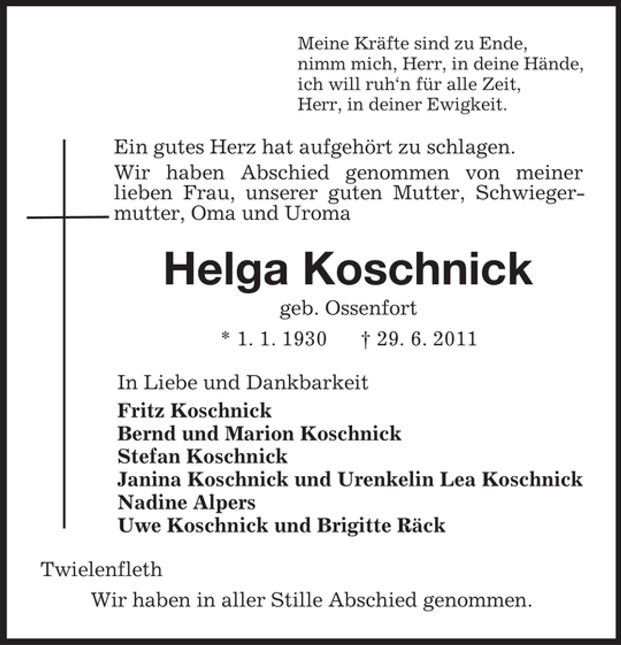 <p>Meine Kräfte sind zu Ende,<br />nimm mich, Herr, in deine Hände,<br />ich will ruh‘n für alle Zeit,<br />Herr, in deiner Ewigkeit.</p>
<p>Ein gutes Herz hat aufgehört zu schlagen.<br />Wir haben Abschied genommen von meiner<br />lieben Frau, unserer guten Mutter, Schwiegermutter, Oma und Uroma</p>
<p>Helga Koschnick<br />geb. Ossenfort<br />* 1. 1. 1930<br />† 29. 6. 2011<br />In Liebe und Dankbarkeit<br />Fritz Koschnick<br />Bernd und Marion Koschnick<br />Stefan Koschnick<br />Janina Koschnick und Urenkelin Lea Koschnick<br />Nadine Alpers<br />Uwe Koschnick und Brigitte Räck<br />Twielenfleth<br />Wir haben in aller Stille Abschied genommen.</p>