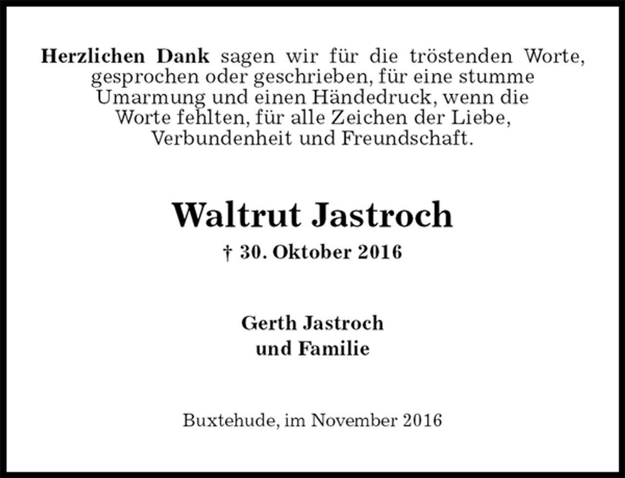 <p>Herzlichen Dank sagen wir für die tröstenden Worte, gesprochen oder geschrieben, für eine stumme<br />Umarmung und einen Händedruck, wenn die<br />Worte fehlten, für alle Zeichen der Liebe,<br />Verbundenheit und Freundschaft.<br />Waltrut Jastroch<br />† 30. Oktober 2016<br />Gerth Jastroch<br />und Familie<br />Buxtehude, im November 2016</p>