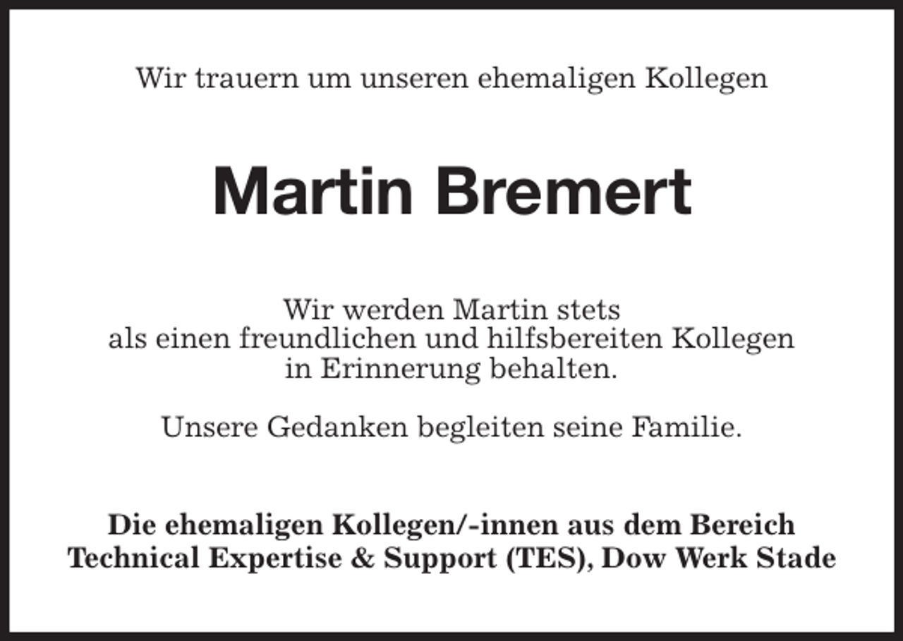 <p>Wir trauern um unseren ehemaligen Kollegen<br />Martin Bremert<br />Wir werden Martin stets<br />als einen freundlichen und hilfsbereiten Kollegen<br />in Erinnerung behalten.</p>
<p>Unsere Gedanken begleiten seine Familie.<br />Die ehemaligen Kollegen/-innen aus dem Bereich<br />Technical Expertise &amp; Support (TES), Dow Werk Stade</p>