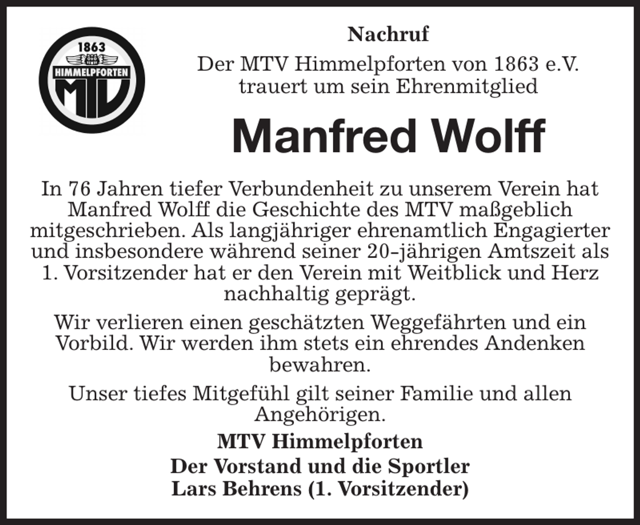 <p>Nachruf<br />Der MTV Himmelpforten von 1863 e.V.<br />trauert um sein Ehrenmitglied<br />In 76 Jahren tiefer Verbundenheit zu unserem Verein hat Manfred Wolff die Geschichte des MTV maßgeblich<br />mitgeschrieben. Als langjähriger ehrenamtlich Engagierter und insbesondere während seiner 20-jährigen Amtszeit als 1. Vorsitzender hat er den Verein mit Weitblick und Herz nachhaltig geprägt.<br />Wir verlieren einen geschätzten Weggefährten und ein<br />Vorbild. Wir werden ihm stets ein ehrendes Andenken<br />bewahren.<br />Unser tiefes Mitgefühl gilt seiner Familie und allen<br />Angehörigen.<br />MTV Himmelpforten<br />Der Vorstand und die Sportler<br />Lars Behrens (1. Vorsitzender)<br />Manfred Wolff</p>