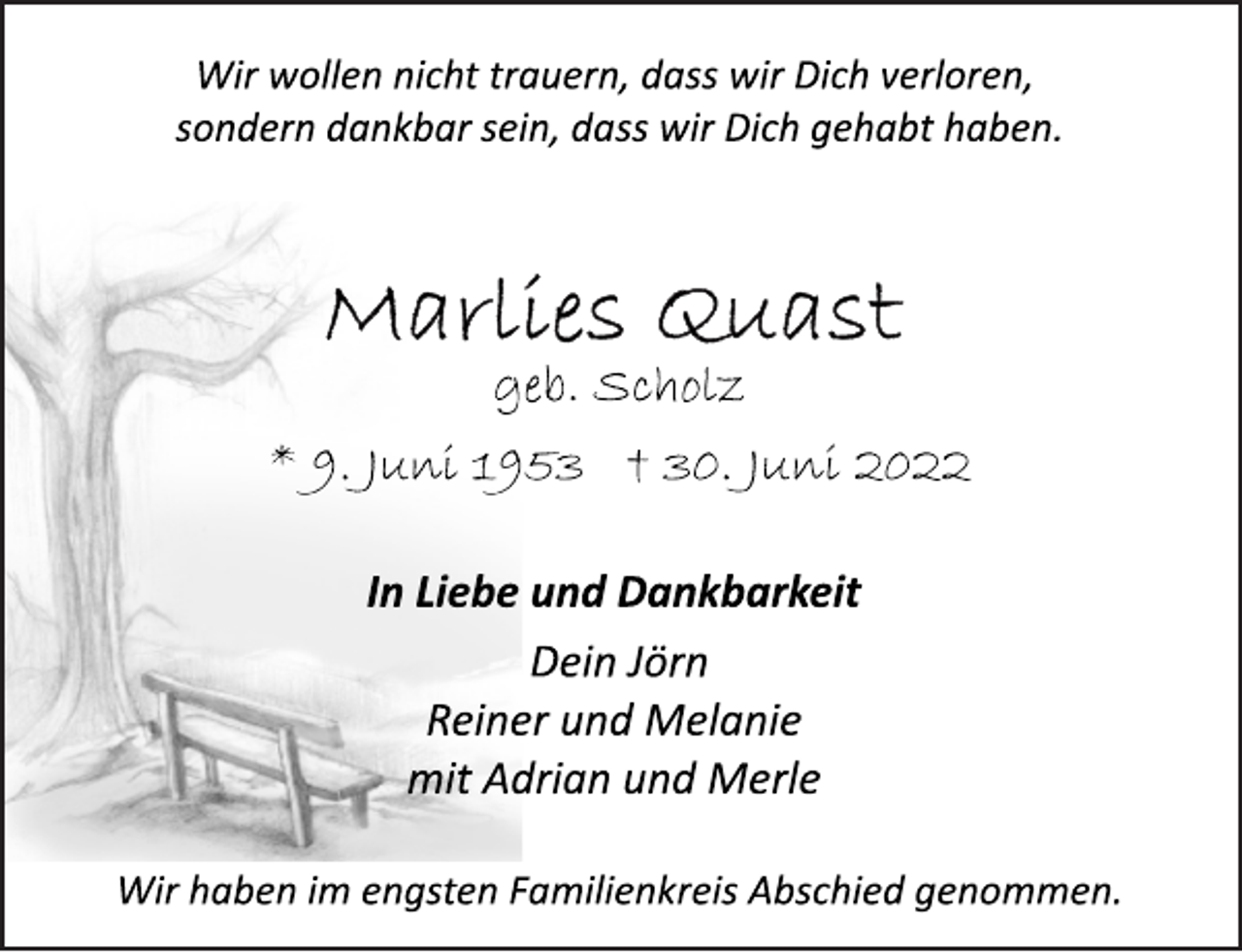 <p>Wir wollen nicht trauern, dass wir Dich verloren,<br />sondern dankbar sein, dass wir Dich gehabt haben.<br />Marlies Quast<br />geb. Scholz<br />* 9. Juni 1953 † 30. Juni 2022<br />In Liebe und Dankbarkeit<br />Dein Jörn<br />Reiner und Melanie<br />mit Adrian und Merle<br />Wir haben im engsten Familienkreis Abschied genommen.</p>