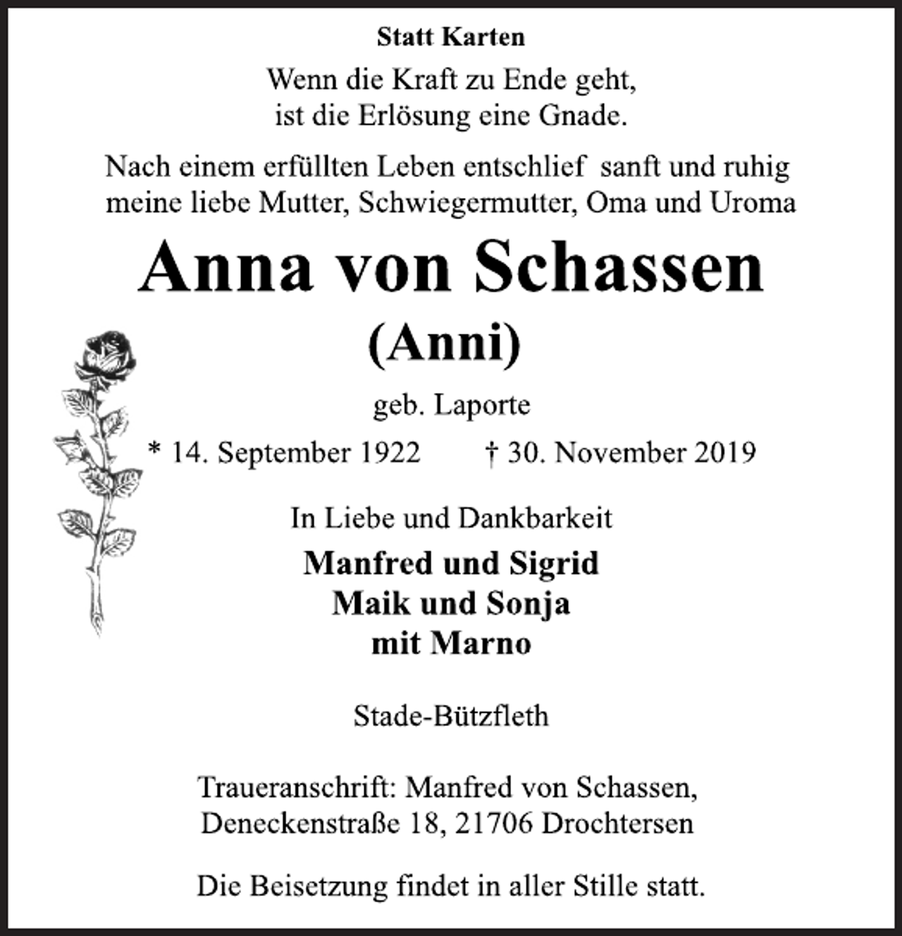 <p>Statt Karten<br />Wenn die Kraft zu Ende geht,<br />ist die Erlösung eine Gnade.<br />Nach einem erfüllten Leben entschlief sanft und ruhig<br />meine liebe Mutter, Schwiegermutter, Oma und Uroma<br />Anna von Schassen<br />(Anni)<br />geb. Laporte<br />* 14. September 1922 † 30. November 2019<br />In Liebe und Dankbarkeit<br />Manfred und Sigrid<br />Maik und Sonja<br />mit Marno<br />Stade-Bützfleth<br />Traueranschrift: Manfred von Schassen,<br />Deneckenstraße 18, 21706 Drochtersen<br />Die Beisetzung findet in aller Stille statt.</p>