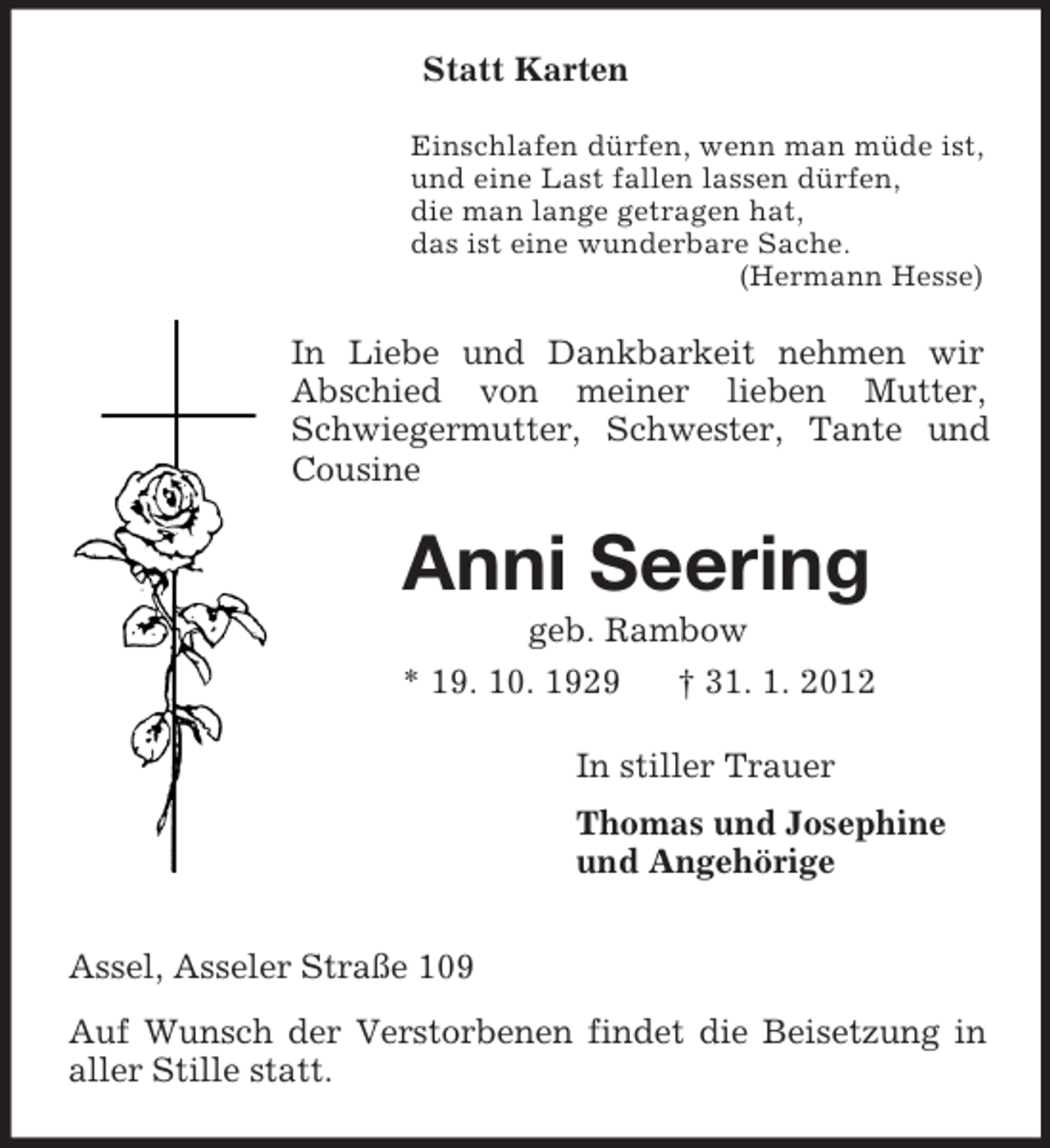 <p>Statt Karten<br />Einschlafen dürfen, wenn man müde ist,<br />und eine Last fallen lassen dürfen,<br />die man lange getragen hat,<br />das ist eine wunderbare Sache.<br />(Hermann Hesse)<br />In Liebe und Dankbarkeit nehmen wir Abschied von meiner lieben Mutter, Schwiegermutter, Schwester, Tante und Cousine<br />Anni Seering<br />geb. Rambow<br />* 19. 10. 1929 † 31. 1. 2012<br />In stiller Trauer<br />Thomas und Josephine<br />und Angehörige<br />Assel, Asseler Straße 109<br />Auf Wunsch der Verstorbenen findet die Beisetzung in aller Stille statt.</p>