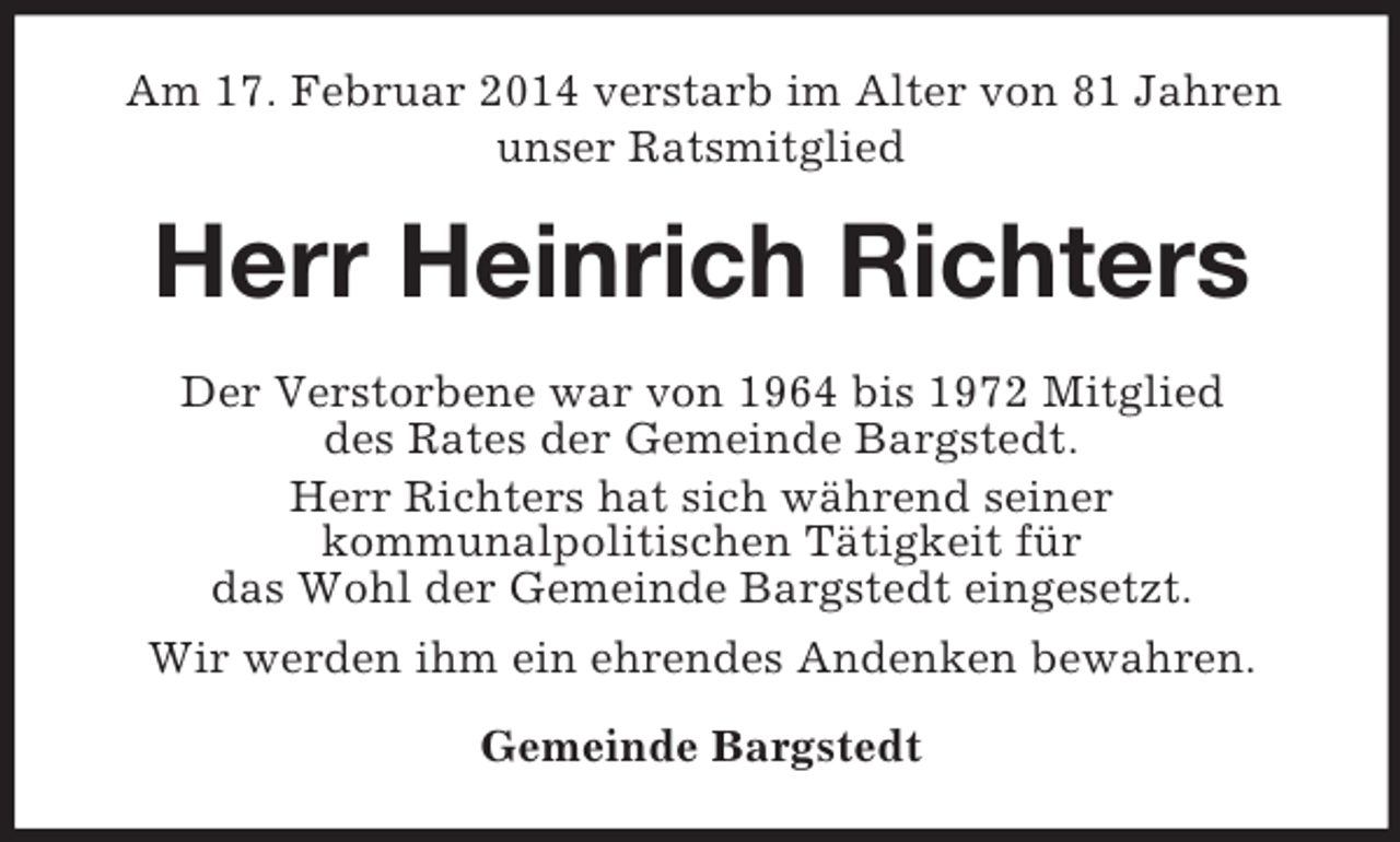 <p>Am 17. Februar 2014 verstarb im Alter von 81 Jahren<br />unser Ratsmitglied<br />Herr Heinrich Richters<br />Der Verstorbene war von 1964 bis 1972 Mitglied<br />des Rates der Gemeinde Bargstedt.<br />Herr Richters hat sich während seiner<br />kommunalpolitischen Tätigkeit für<br />das Wohl der Gemeinde Bargstedt eingesetzt.<br />Wir werden ihm ein ehrendes Andenken bewahren.<br />Gemeinde Bargstedt</p>