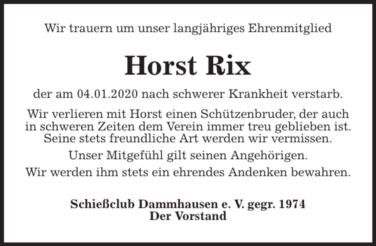 <p>Wir trauern um unser langjähriges Ehrenmitglied<br />Horst Rix<br />der am 04.01.2020 nach schwerer Krankheit verstarb.<br />Wir verlieren mit Horst einen Schützenbruder, der auch in schweren Zeiten dem Verein immer treu geblieben ist. Seine stets freundliche Art werden wir vermissen.<br />Unser Mitgefühl gilt seinen Angehörigen.<br />Wir werden ihm stets ein ehrendes Andenken bewahren.<br />Schießclub Dammhausen e. V. gegr. 1974<br />Der Vorstand</p>