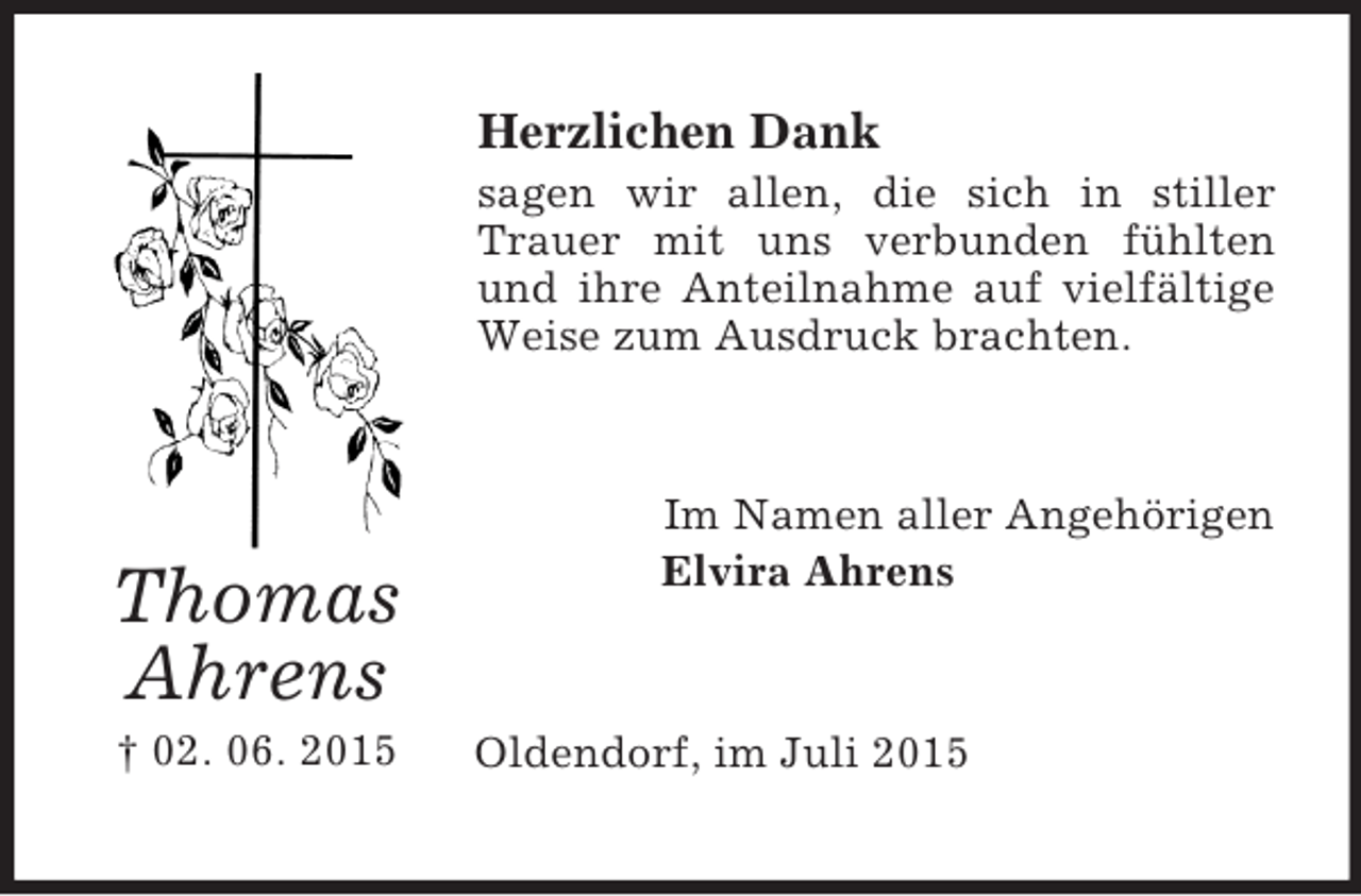 <p>Thomas<br />Ahrens<br />† 02. 06. 2015<br />Herzlichen Dank<br />sagen wir allen, die sich in stiller Trauer mit uns verbunden fühlten und ihre Anteilnahme auf vielfältige Weise zum Ausdruck brachten.<br />Im Namen aller Angehörigen<br />Elvira Ahrens<br />Oldendorf, im Juli 2015</p>