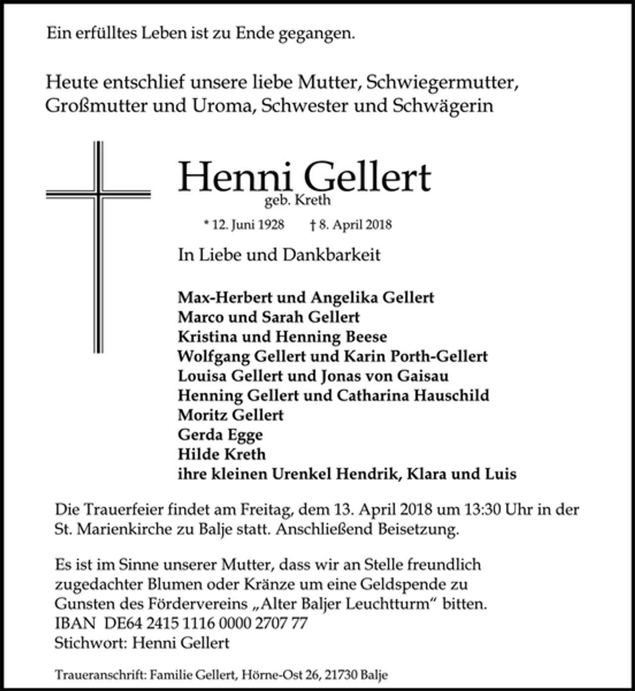<p>Ein erfülltes Leben ist zu Ende gegangen.<br />Heute entschlief unsere liebe Mutter, Schwiegermutter,<br />Großmutter und Uroma, Schwester und Schwägerin<br />Henni Gellert<br />geb. Kreth<br />* 12. Juni 1928 † 8. April 2018<br />In Liebe und Dankbarkeit<br />Max-Herbert und Angelika Gellert<br />Marco und Sarah Gellert<br />Kristina und Henning Beese<br />Wolfgang Gellert und Karin Porth-Gellert<br />Louisa Gellert und Jonas von Gaisau<br />Henning Gellert und Catharina Hauschild<br />Moritz Gellert<br />Gerda Egge<br />Hilde Kreth<br />ihre kleinen Urenkel Hendrik, Klara und Luis<br />Die Trauerfeier findet am Freitag, dem 13. April 2018 um 13:30 Uhr in der St. Marienkirche zu Balje statt. Anschließend Beisetzung.<br />Es ist im Sinne unserer Mutter, dass wir an Stelle freundlich<br />zugedachter Blumen oder Kränze um eine Geldspende zu<br />Gunsten des Fördervereins „Alter BaljerLeuchtturm“ bitten.<br />IBAN DE64 2415 1116 0000 2707 77<br />Stichwort: Henni Gellert<br />Traueranschrift: Familie Gellert, Hörne-Ost 26, 21730 Balje</p>
