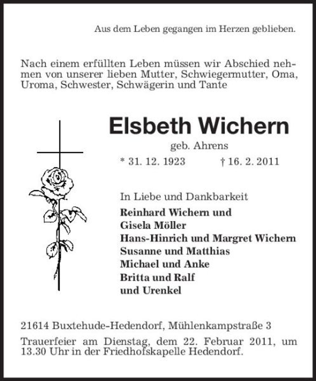 <p>Aus dem Leben gegangen im Herzen geblieben.</p><p>Nach einem erfüllten Leben müssen wir Abschied nehmen von unserer lieben Mutter, Schwiegermutter, Oma, Uroma, Schwester, Schwägerin und Tante</p><p>Elsbeth Wichern<br />geb. Ahrens * 31. 12. 1923 † 16. 2. 2011 In Liebe und Dankbarkeit Reinhard Wichern und Gisela Möller Hans-Hinrich und Margret Wichern Susanne und Matthias Michael und Anke Britta und Ralf und Urenkel 21614 Buxtehude-Hedendorf, Mühlenkampstraße 3 Trauerfeier am Dienstag, dem 22. Februar 2011, um 13.30 Uhr in der Friedhofskapelle Hedendorf.</p>