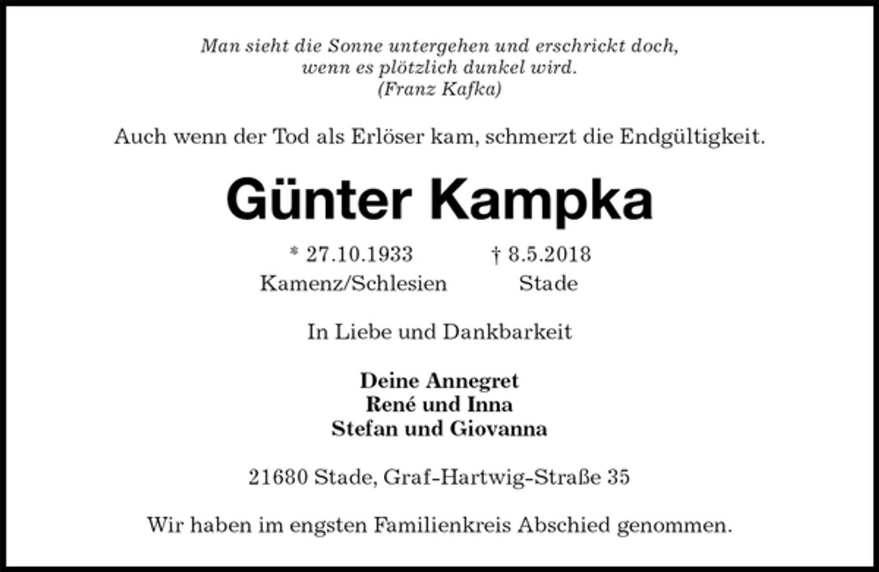 <p>Man sieht die Sonne untergehen und erschrickt doch,<br />wenn es plötzlich dunkel wird.<br />(Franz Kafka)<br />Auch wenn der Tod als Erlöser kam, schmerzt die Endgültigkeit.<br />Günter Kampka<br />* 27.10.1933 † 8.5.2018<br />Kamenz/Schlesien Stade<br />In Liebe und Dankbarkeit<br />Deine Annegret<br />René und Inna<br />Stefan und Giovanna<br />21680 Stade, Graf-Hartwig-Straße 35</p><p>Wir haben im engsten Familienkreis Abschied genommen.</p>