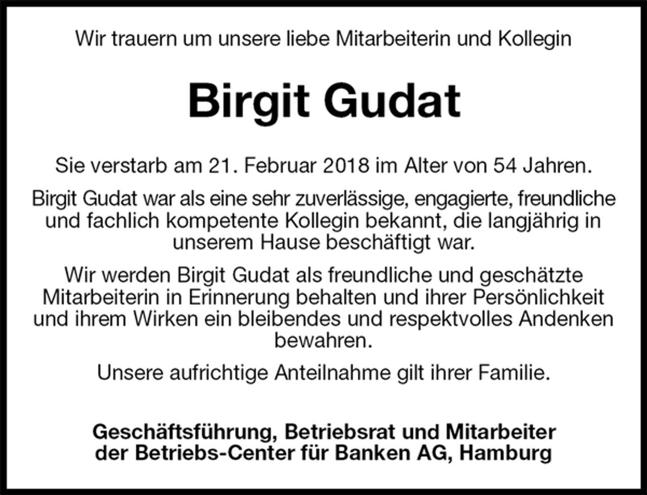 <p>Wir trauern um unsere liebe Mitarbeiterin und Kollegin<br />Birgit Gudat<br />Sie verstarb am 21. Februar 2018 im Alter von 54 Jahren.<br />Birgit Gudat war als eine sehr zuverlässige, engagierte, freundliche und fachlich kompetente Kollegin bekannt, die langjährig in unserem Hause beschäftigt war.<br />Wir werden Birgit Gudat als freundliche und geschätzte<br />Mitarbeiterin in Erinnerung behalten und ihrer Persönlichkeit und ihrem Wirken ein bleibendes und respektvolles Andenken bewahren.<br />Unsere aufrichtige Anteilnahme gilt ihrer Familie.<br />Geschäftsführung, Betriebsrat und Mitarbeiter<br />der Betriebs-Center für Banken AG, Hamburg</p>