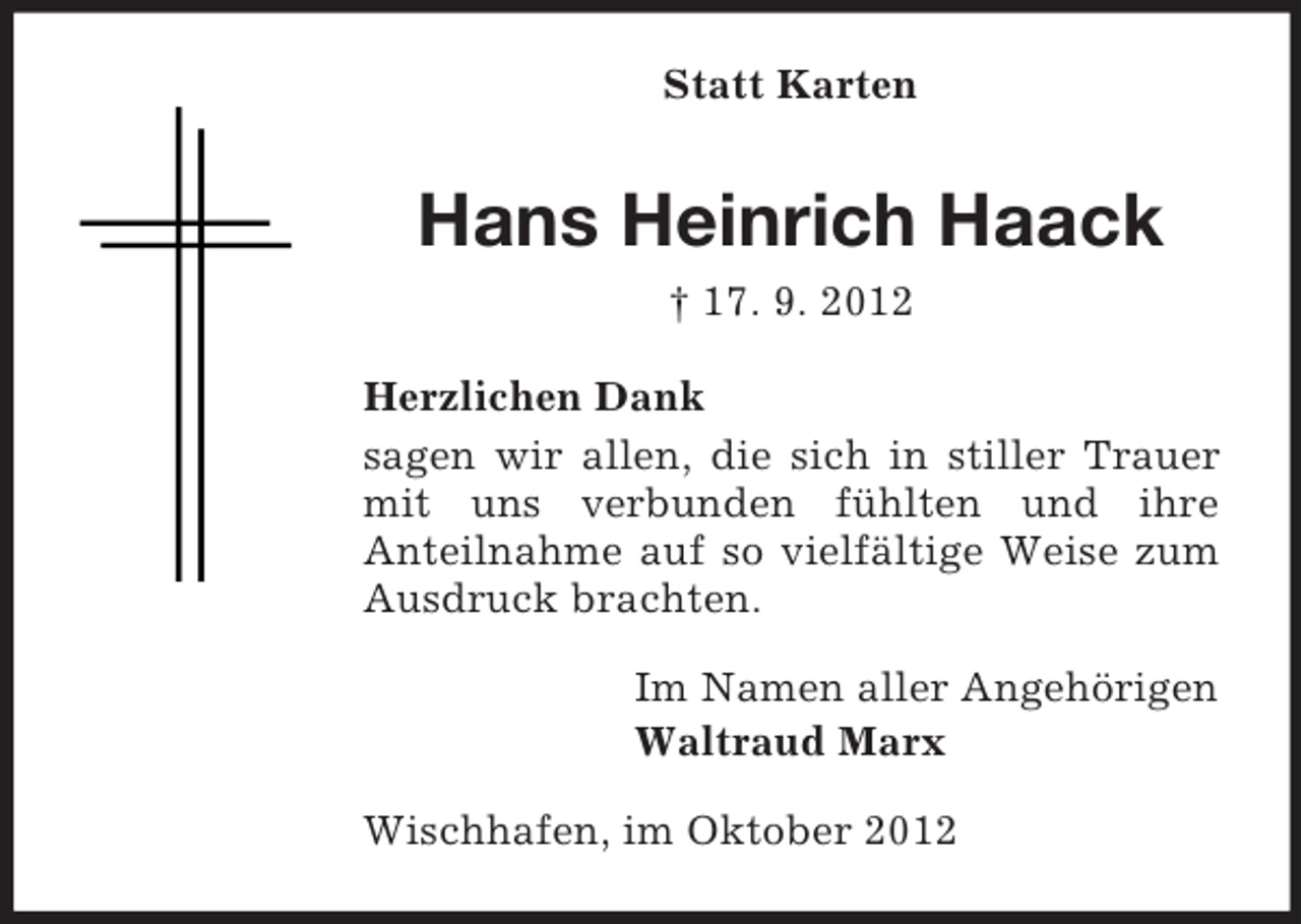 <p>Statt Karten</p><p>Hans Heinrich Haack<br />† 17. 9. 2012<br />Herzlichen Dank<br />sagen wir allen, die sich in stiller Trauer<br />mit uns verbunden fühlten und ihre<br />Anteilnahme auf so vielfältige Weise zum<br />Ausdruck brachten.<br />Im Namen aller Angehörigen<br />Waltraud Marx<br />Wischhafen, im Oktober 2012</p>