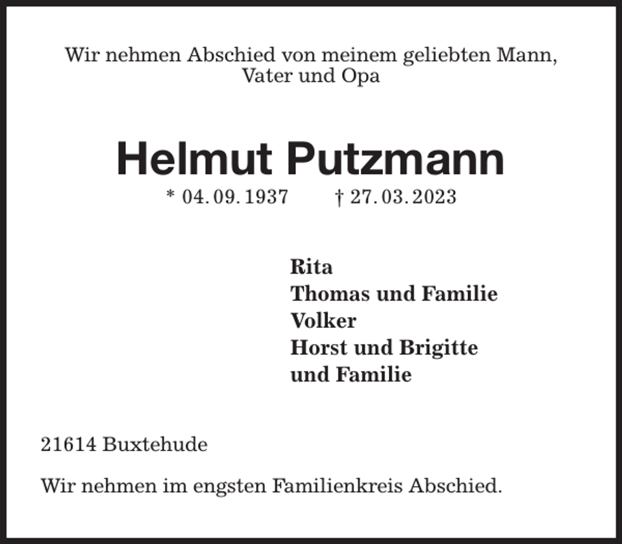 <p>Wir nehmen Abschied von meinem geliebten Mann,<br />Vater und Opa<br />Helmut Putzmann<br />* 04. 09. 1937 † 27. 03. 2023<br />Rita<br />Thomas und Familie<br />Volker<br />Horst und Brigitte<br />und Familie<br />21614 Buxtehude</p><p>Wir nehmen im engsten Familienkreis Abschied.</p>