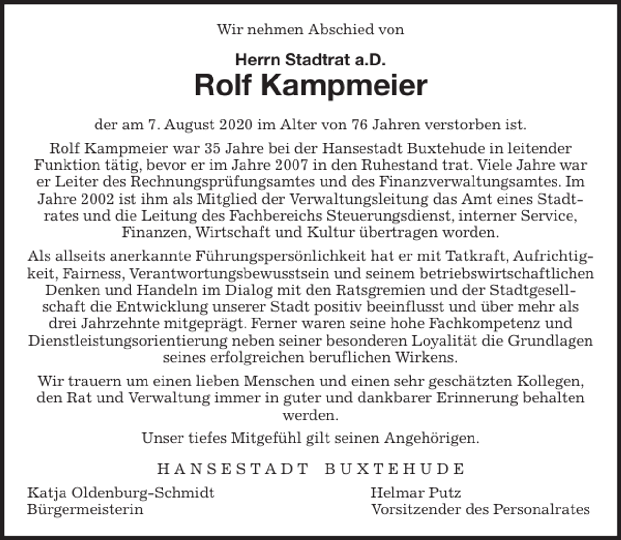 <p>Wir nehmen Abschied von<br />Herrn Stadtrat a.D.<br />Rolf Kampmeier<br />der am 7. August 2020 im Alter von 76 Jahren verstorben ist.<br />Rolf Kampmeier war 35 Jahre bei der Hansestadt Buxtehude in leitender Funktion tätig, bevor er im Jahre 2007 in den Ruhestand trat. Viele Jahre war er Leiter des Rechnungsprüfungsamtes und des Finanzverwaltungsamtes. Im Jahre 2002 ist ihm als Mitglied der Verwaltungsleitung das Amt eines Stadt-<br />rates und die Leitung des Fachbereichs Steuerungsdienst, interner Service,<br />Finanzen, Wirtschaft und Kultur übertragen worden.<br />Als allseits anerkannte Führungspersönlichkeit hat er mit Tatkraft, Aufrichtigkeit, Fairness, Verantwortungsbewusstsein und seinem betriebswirtschaftlichen<br />Denken und Handeln im Dialog mit den Ratsgremien und der Stadtgesellschaft die Entwicklung unserer Stadt positiv beeinflusst und über mehr als drei Jahrzehnte mitgeprägt. Ferner waren seine hohe Fachkompetenz und Dienstleistungsorientierung neben seiner besonderen Loyalität die Grundlagen seines erfolgreichen beruflichen Wirkens.<br />Wir trauern um einen lieben Menschen und einen sehr geschätzten Kollegen, den Rat und Verwaltung immer in guter und dankbarer Erinnerung behalten werden.<br />Unser tiefes Mitgefühl gilt seinen Angehörigen.<br />H A N S E S T A D T B U X T E H U D E<br />Katja Oldenburg-Schmidt Helmar Putz<br />Bürgermeisterin Vorsitzender des Personalrates</p>
