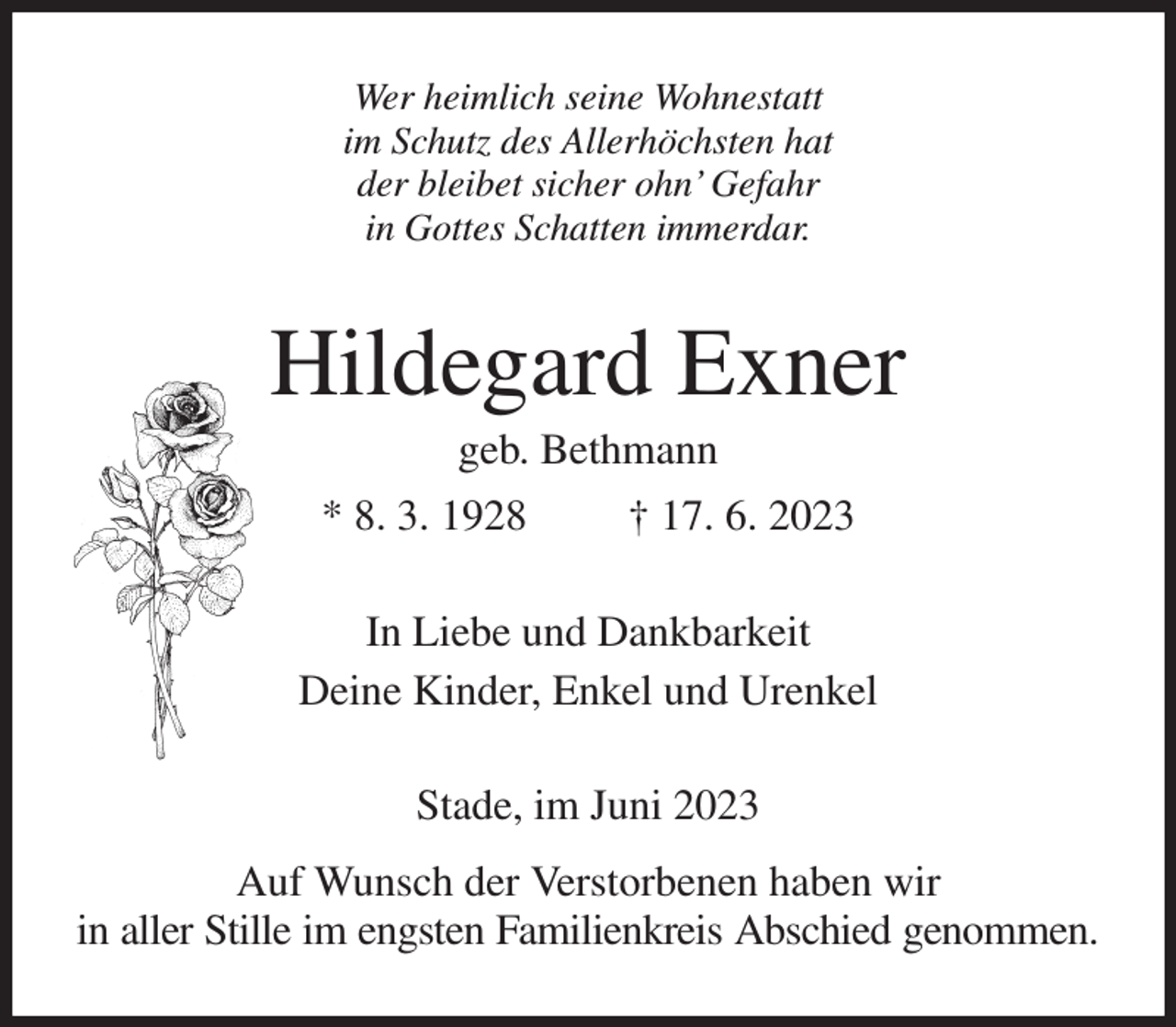 <p>Wer heimlich seine Wohnestatt<br />im Schutz des Allerhöchsten hat<br />der bleibet sicher ohn' Gefahr<br />in Gottes Schatten immerdar.<br />Hildegard Exner<br />geb. Bethmann<br />* 8. 3. 1928 † 17. 6. 2023<br />In Liebe und Dankbarkeit<br />Deine Kinder, Enkel und Urenkel<br />Stade, im Juni 2023<br />Auf Wunsch der Verstorbenen haben wir<br />in aller Stille im engsten Familienkreis Abschied genommen.</p>