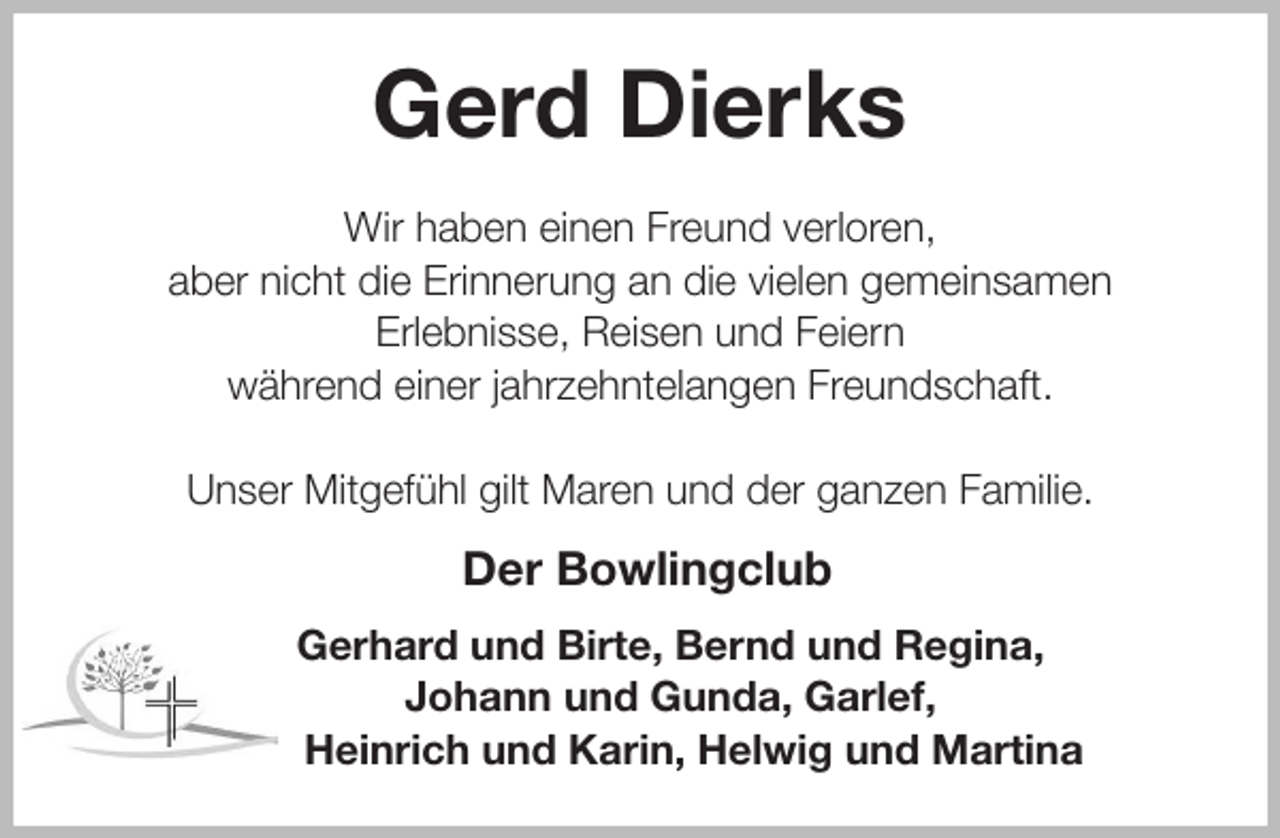<p>Gerd Dierks<br />Wir haben einen Freund verloren,<br />aber nicht die Erinnerung an die vielen gemeinsamen<br />Erlebnisse, Reisen und Feiern<br />während einer jahrzehntelangen Freundschaft.</p>
<p>Unser Mitgefühl gilt Maren und der ganzen Familie.<br />Der Bowlingclub<br />Gerhard und Birte, Bernd und Regina,<br />Johann und Gunda, Garlef,<br />Heinrich und Karin, Helwig und Martina</p>