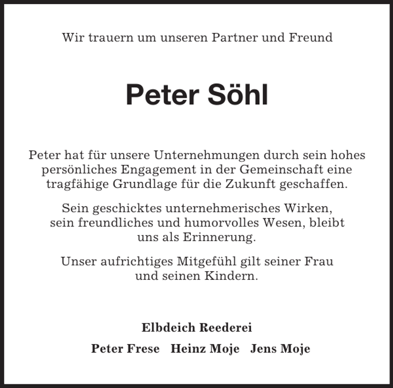 <p>Wir trauern um unseren Partner und Freund<br />Peter Söhl<br />Peter hat für unsere Unternehmungen durch sein hohes persönliches Engagement in der Gemeinschaft eine tragfähige Grundlage für die Zukunft geschaffen.<br />Sein geschicktes unternehmerisches Wirken,<br />sein freundliches und humorvolles Wesen, bleibt<br />uns als Erinnerung.<br />Unser aufrichtiges Mitgefühl gilt seiner Frau<br />und seinen Kindern.<br />Elbdeich Reederei<br />Peter Frese Heinz Moje Jens Moje</p>