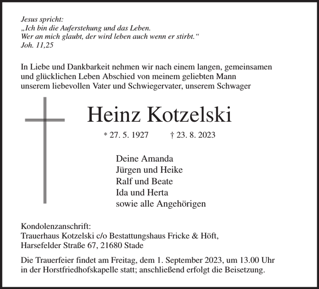 <p>Jesus spricht:<br />„Ich bin die Auferstehung und das Leben.<br />Wer an mich glaubt, der wird leben auch wenn er stirbt.“<br />Joh. 11,25<br />In Liebe und Dankbarkeit nehmen wir nach einem langen, gemeinsamen<br />und glücklichen Leben Abschied von meinem geliebten Mann<br />unserem liebevollen Vater und Schwiegervater, unserem Schwager<br />Heinz Kotzelski<br />* 27. 5. 1927 † 23. 8. 2023<br />Deine Amanda<br />Jürgen und Heike<br />Ralf und Beate<br />Ida und Herta<br />sowie alle Angehörigen<br />Kondolenzanschrift:<br />Trauerhaus Kotzelski c/o Bestattungshaus Fricke &amp; Höft,<br />Harsefelder Straße 67, 21680 Stade<br />Die Trauerfeier findet am Freitag, dem 1. September 2023, um 13.00 Uhr<br />in der Horstfriedhofskapelle statt; anschließend erfolgt die Beisetzung.</p>