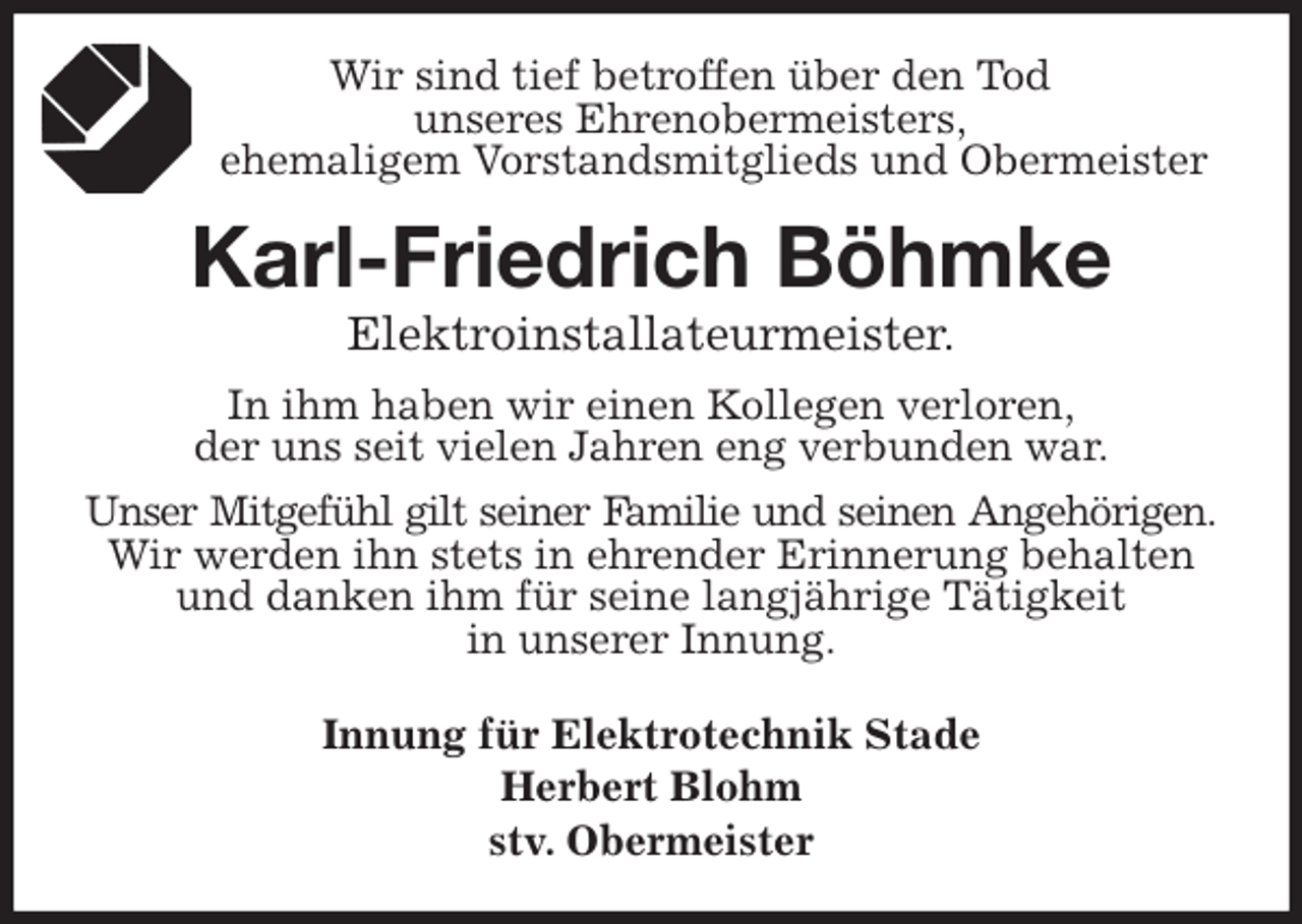 <p>Wir sind tief betroffen über den Tod<br />unseres Ehrenobermeisters,<br />ehemaligem Vorstandsmitglieds und Obermeister<br />Karl-Friedrich Böhmke<br />Elektroinstallateurmeister.<br />In ihm haben wir einen Kollegen verloren,<br />der uns seit vielen Jahren eng verbunden war.<br />Unser Mitgefühl gilt seiner Familie und seinen Angehörigen.<br />Wir werden ihn stets in ehrender Erinnerung behalten und danken ihm für seine langjährige Tätigkeit<br />in unserer Innung.<br />Innung für Elektrotechnik Stade<br />Herbert Blohm<br />stv. Obermeister</p>