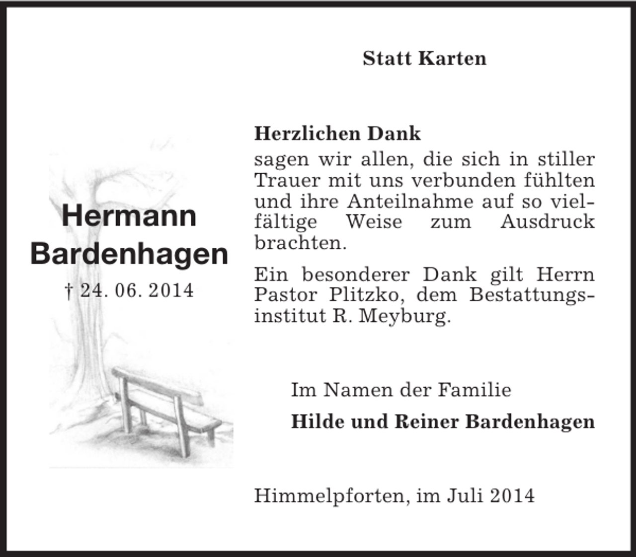<p>Hermann<br />Bardenhagen<br />† 24. 06. 2014<br />Statt Karten<br />Herzlichen Dank<br />sagen wir allen, die sich in stiller Trauer mit uns verbunden fühlten und ihre Anteilnahme auf so vielfältige Weise zum Ausdruck brachten.<br />Ein besonderer Dank gilt Herrn Pastor Plitzko, dem Bestattungsinstitut R. Meyburg.<br />Im Namen der Familie<br />Hilde und Reiner Bardenhagen<br />Himmelpforten, im Juli 2014</p>