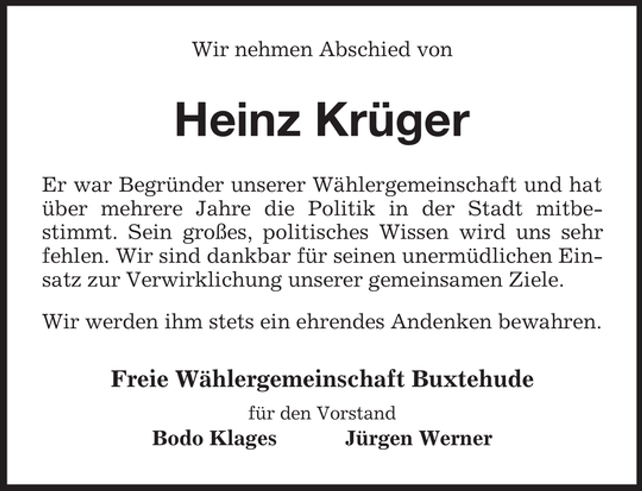 <p>Wir nehmen Abschied von<br />Heinz Krüger<br />Er war Begründer unserer Wählergemeinschaft und hat über mehrere Jahre die Politik in der Stadt mitbestimmt. Sein großes, politisches Wissen wird uns sehr fehlen. Wir sind dankbar für seinen unermüdlichen Einsatz zur Verwirklichung unserer gemeinsamen Ziele.<br />Wir werden ihm stets ein ehrendes Andenken bewahren.<br />Freie Wählergemeinschaft Buxtehude<br />für den Vorstand<br />Bodo Klages Jürgen Werner</p>
